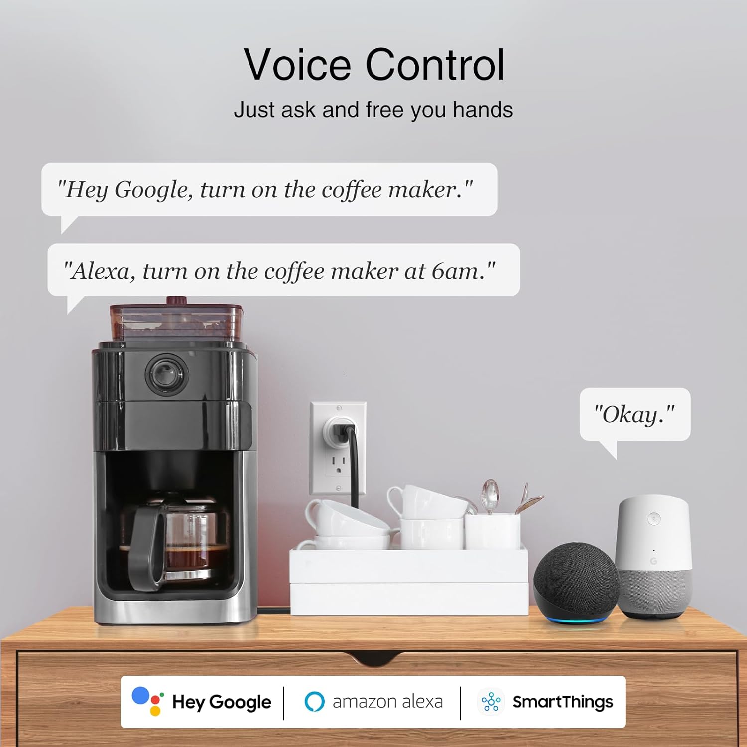 Voice Control  
Just ask and free your hands

"Hey Google, turn on the coffee maker."

"Alexa, turn on the coffee maker at 6am."

"Okay."

Hey Google  
amazon alexa  
SmartThings