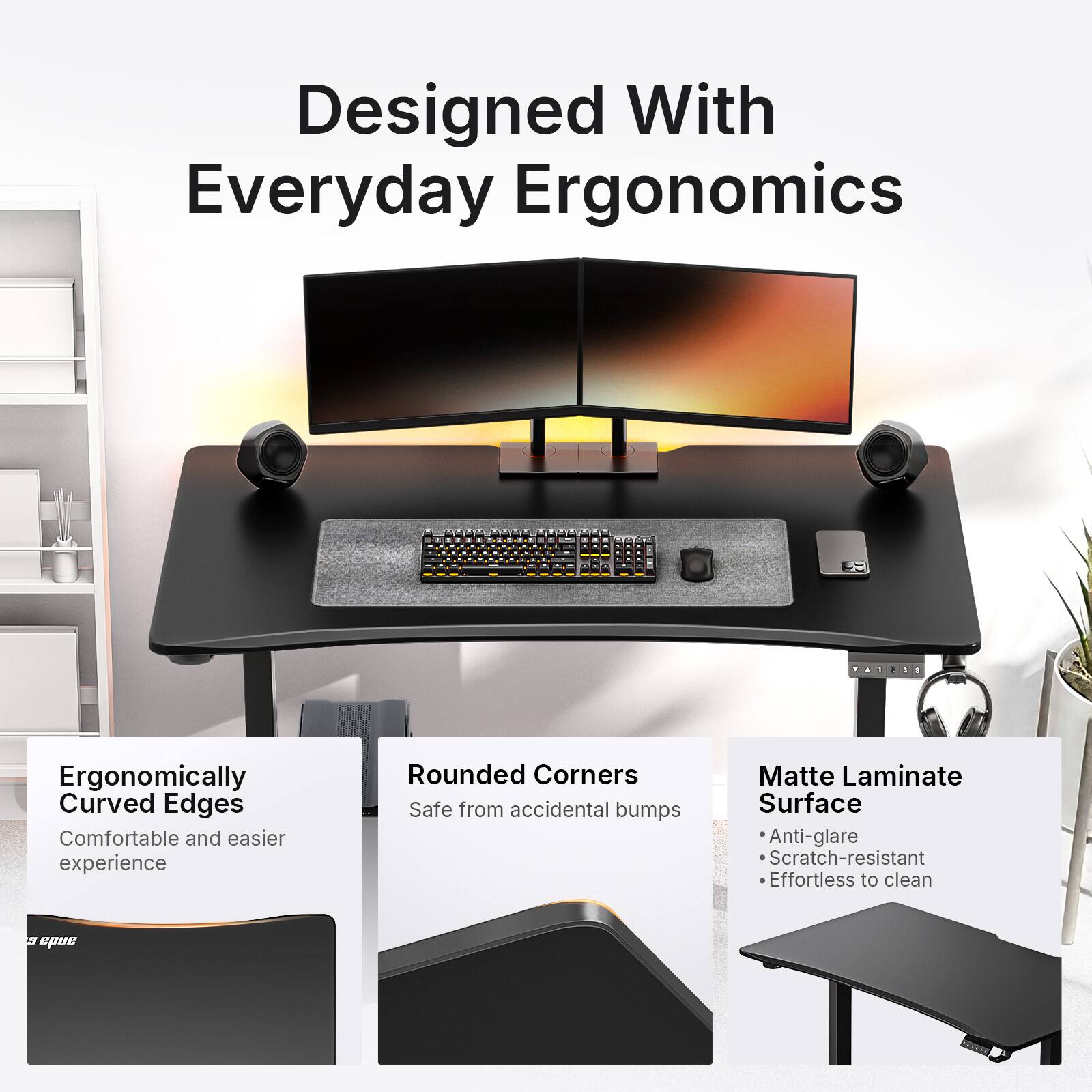 Designed With Everyday Ergonomics

Ergonomically Curved Edges
Comfortable and easier experience

Rounded Corners
Safe from accidental bumps

Matte Laminate Surface
- Anti-glare
- Scratch-resistant
- Effortless to clean