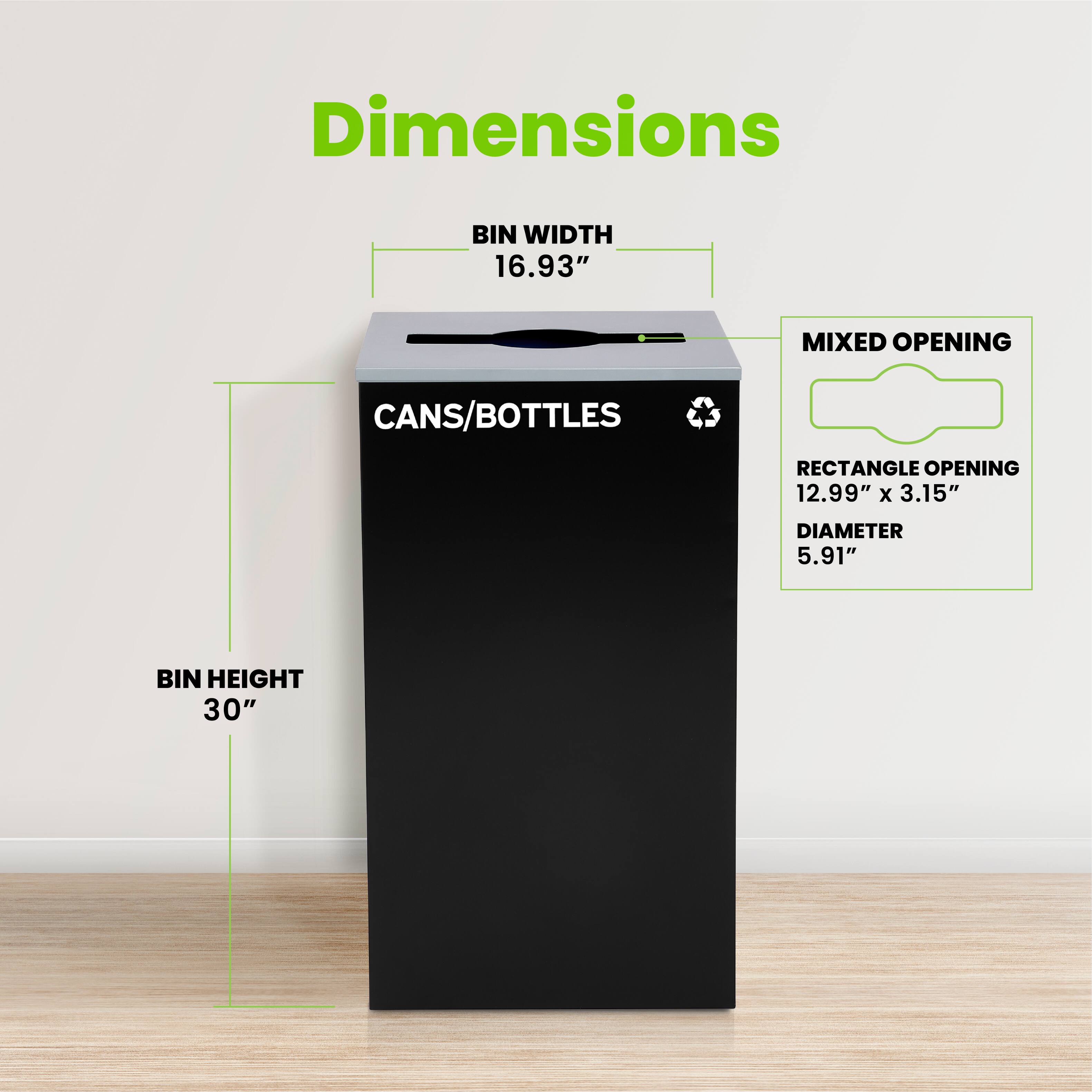 Dimensions
BIN WIDTH 16.93"
CANS/BOTTLES
RECTANGLE OPENING 12.99" x 3.15"
DIAMETER 5.91"
BIN HEIGHT 30"
