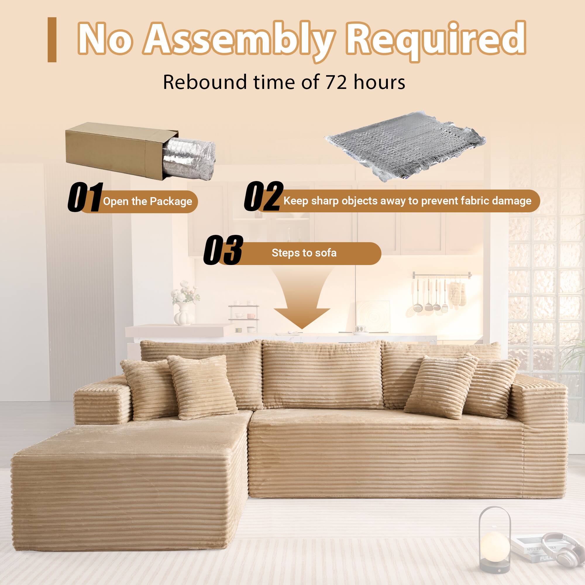 No Assembly Required  
Rebound time of 72 hours  

01 Open the Package  
02 Keep sharp objects away to prevent fabric damage  
03 Steps to sofa