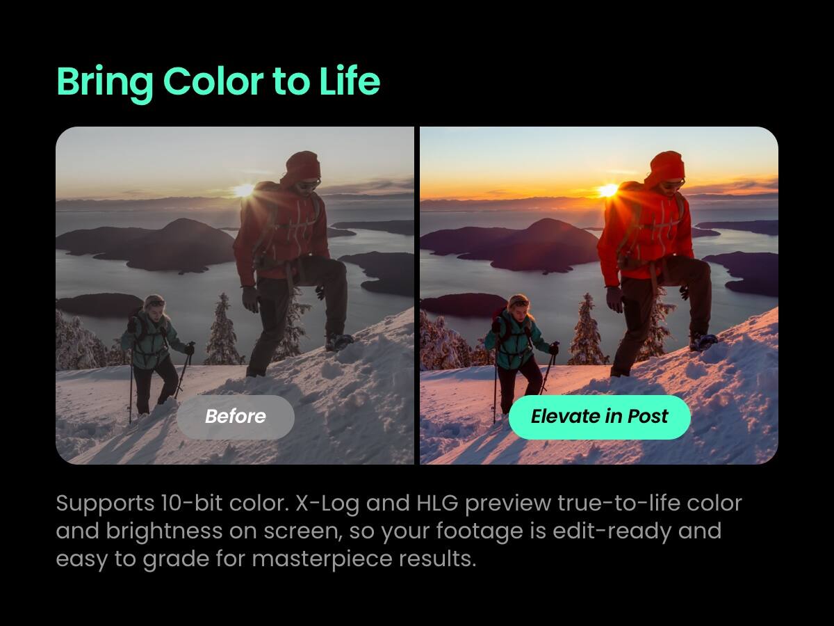Bring Color to Life

Before Elevate in Post

Supports 10-bit color. X-Log and HLG preview true-to-life color and brightness on screen, so your footage is edit-ready and easy to grade for masterpiece results.