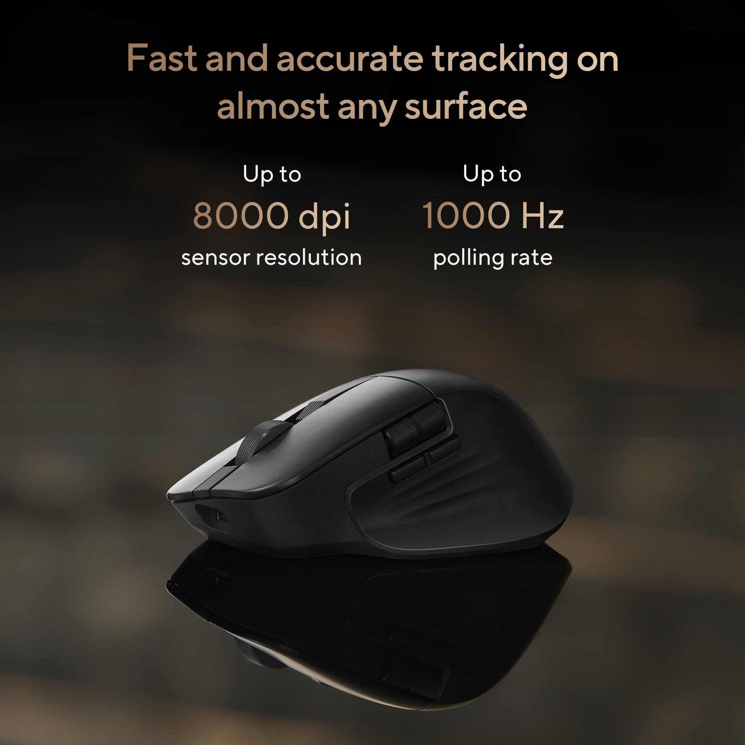 Fast and accurate tracking on almost any surface  
Up to 8000 dpi sensor resolution  
Up to 1000 Hz polling rate