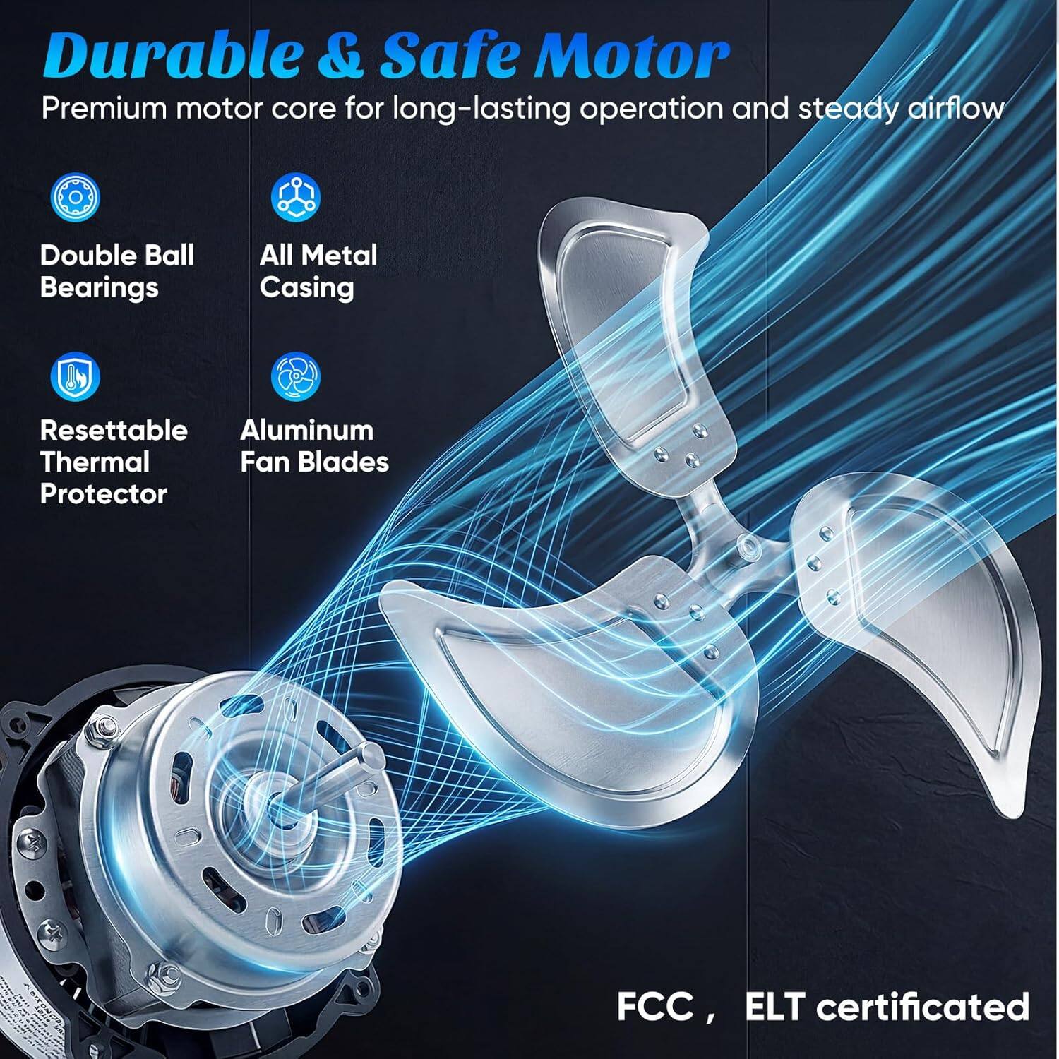 Durable & Safe Motor  
Premium motor core for long-lasting operation and steady airflow  

- Double Ball Bearings  
- All Metal Casing  
- Resettable Thermal Protector  
- Aluminum Fan Blades  

FCC, ELT certificated