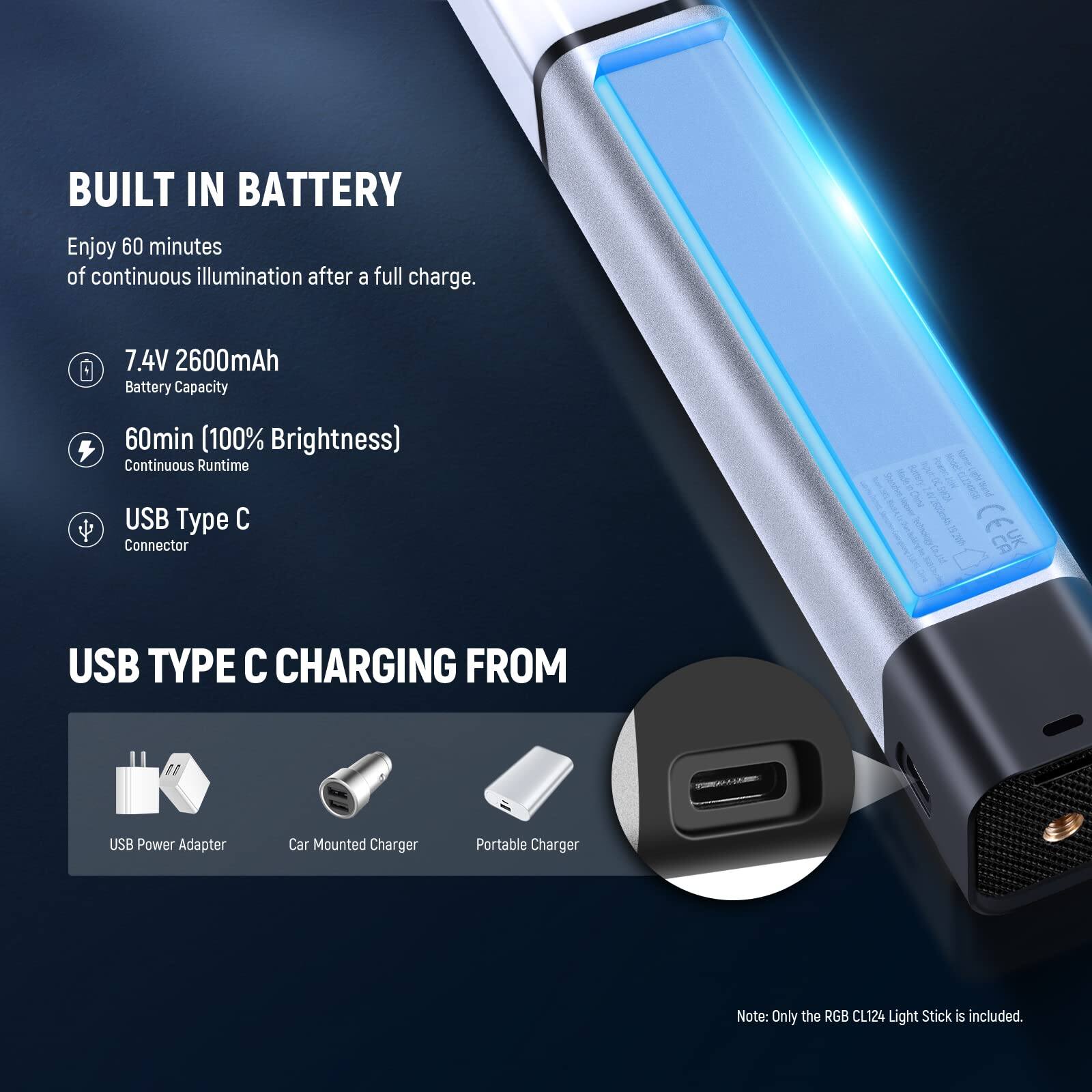 BUILT IN BATTERY

Enjoy 60 minutes of continuous illumination after a full charge.

7.4V 2600mAh Battery Capacity

60min (100% Brightness) Continuous Runtime

USB Type C Connector

USB TYPE C CHARGING FROM

USB Power Adapter
Car Mounted Charger
Portable Charger

Note: Only the RGB CL124 Light Stick is included.