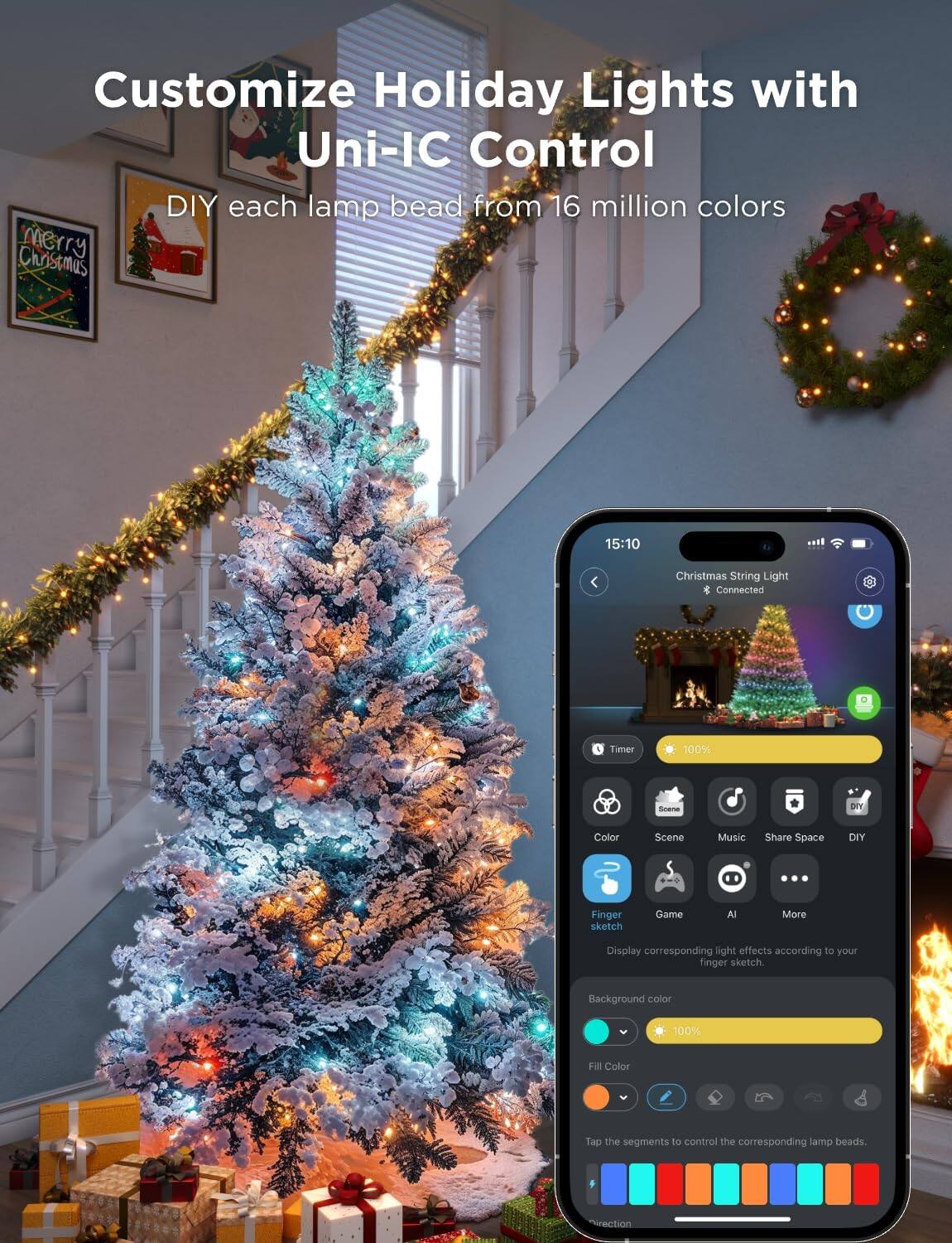 Customize Holiday Lights with Uni-IC Control

DIY each lamp bead from 16 million colors

15:10

Christmas String Light
Connected

Timer 100%

Color Scene Music Share Space DIY

Finger sketch Game AI More

Display corresponding light effects according to your finger sketch.

Background color 100% Fill Color

Tap the segments to control the corresponding lamp beads.