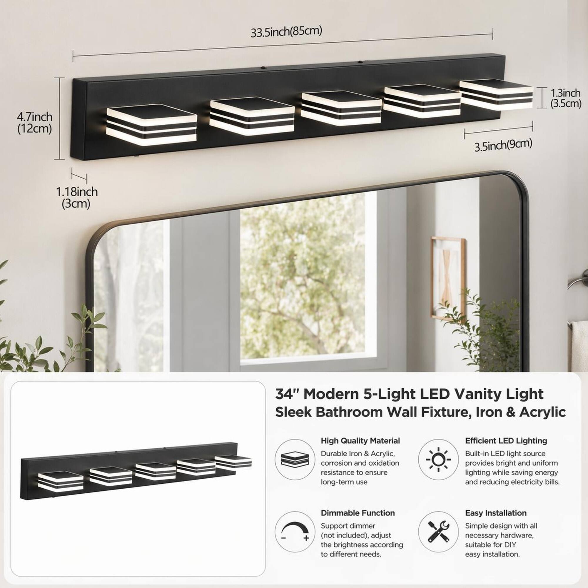33.5inch (85cm)  
4.7inch (12cm)  
1.3inch (3.5cm)  
3.5inch (9cm)  
1.18inch (3cm)  

34" Modern 5-Light LED Vanity Light Sleek Bathroom Wall Fixture, Iron & Acrylic  

High Quality Material  
Durable Iron & Acrylic, corrosion and oxidation resistance to ensure long-term use  

Efficient LED Lighting  
Built-in LED light source provides bright and uniform lighting while saving energy and reducing electricity bills.  

Dimmable Function  
Support dimmer (not included), adjust the brightness according to different needs.  

Easy Installation  
Simple design with all necessary hardware, suitable for DIY easy installation.