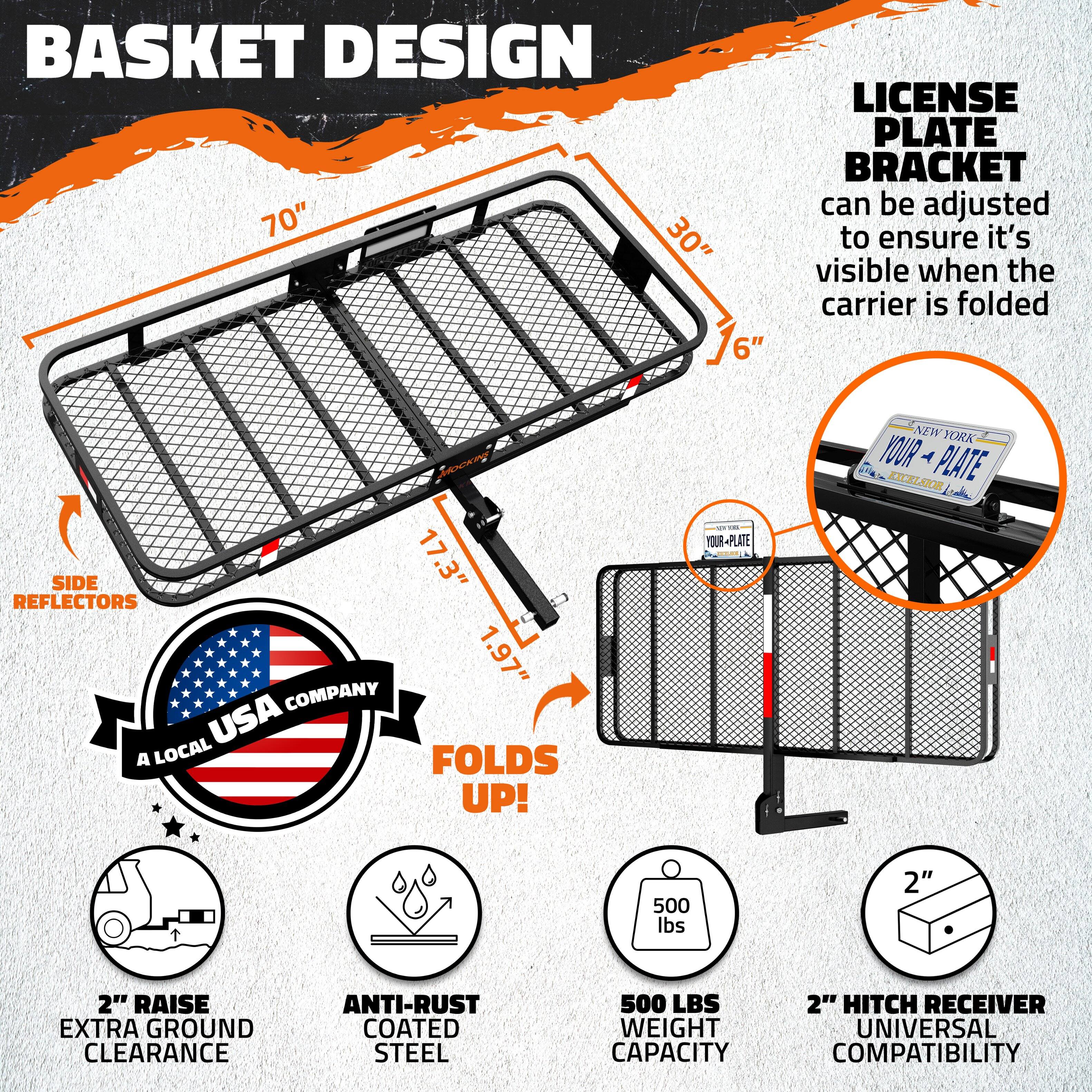 **Basket Design**  
- 70"  
- 30"  
- 16"  

**License Plate Bracket**  
- Can be adjusted to ensure it's visible when the carrier is folded  

**Side Reflectors**  
- 1.97"  

**Company**  
- A Local USA Company  

**Folds Up!**  

**Features**  
- 2" Raise Extra Ground Clearance  
- Anti-Rust Coated Steel  
- 500 lbs Weight Capacity  
- 2" Hitch Receiver Universal Compatibility  

**License Plate**  
- Your Plate  
- New York  

**Dimensions**  
- Side: 17.3"  
- Reflectors: 1.97"
