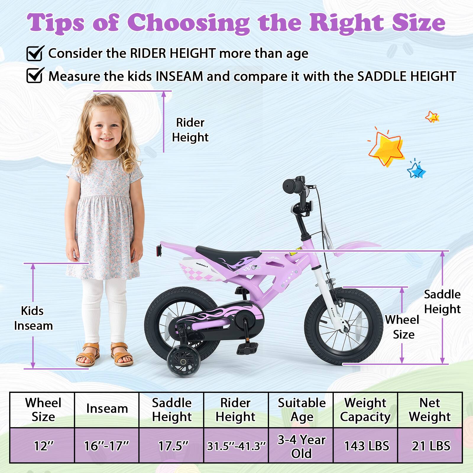 Tips of Choosing the Right Size

- Consider the RIDER HEIGHT more than age
- Measure the kids INSEAM and compare it with the SADDLE HEIGHT

| Wheel Size | Inseam | Saddle Height | Rider Height | Suitable Age | Weight Capacity | Net Weight |
|------------|--------|---------------|--------------|--------------|----------------|------------|
| 12"        | 16"-17" | 17.5"         | 31.5"-41.3"   | 3-4 Year Old  | 143 LBS        | 21 LBS     |