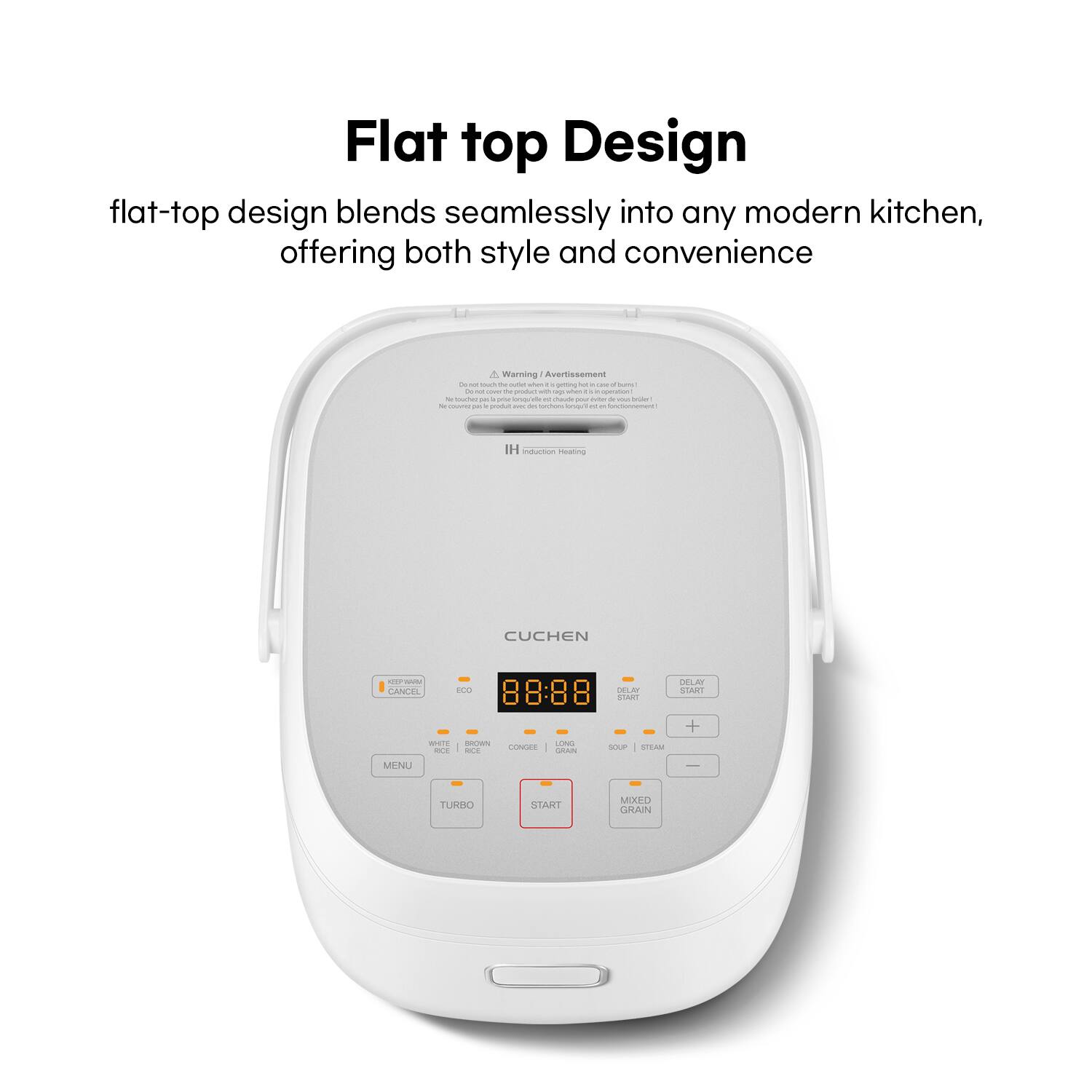 Flat top Design

flat-top design blends seamlessly into any modern kitchen, offering both style and convenience

Warning/ Avertissement

IH induction Heating

CUCHEM

8:88

DELAY START

LONG GRAIN

SOUP / STEAM

MIXED GRAIN

WHITE RICE

BROWN RICE

CONGEE

MENU

TURBO

START

CANCEL

ECO
