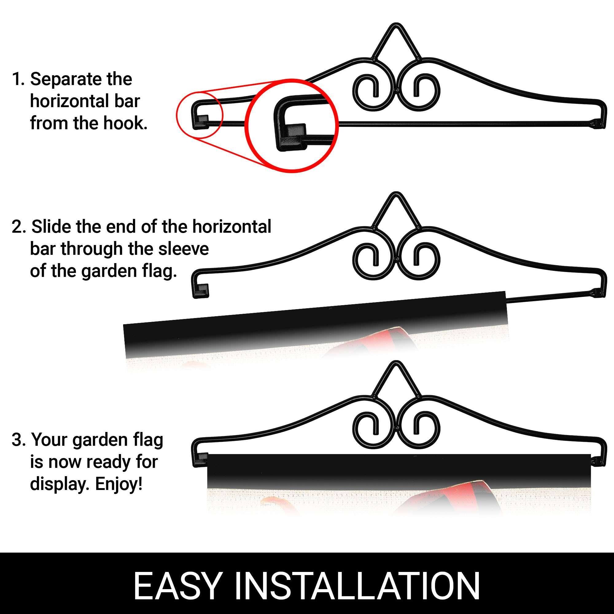 1. Separate the horizontal bar from the hook.
2. Slide the end of the horizontal bar through the sleeve of the garden flag.
3. Your garden flag is now ready for display. Enjoy!

EASY INSTALLATION