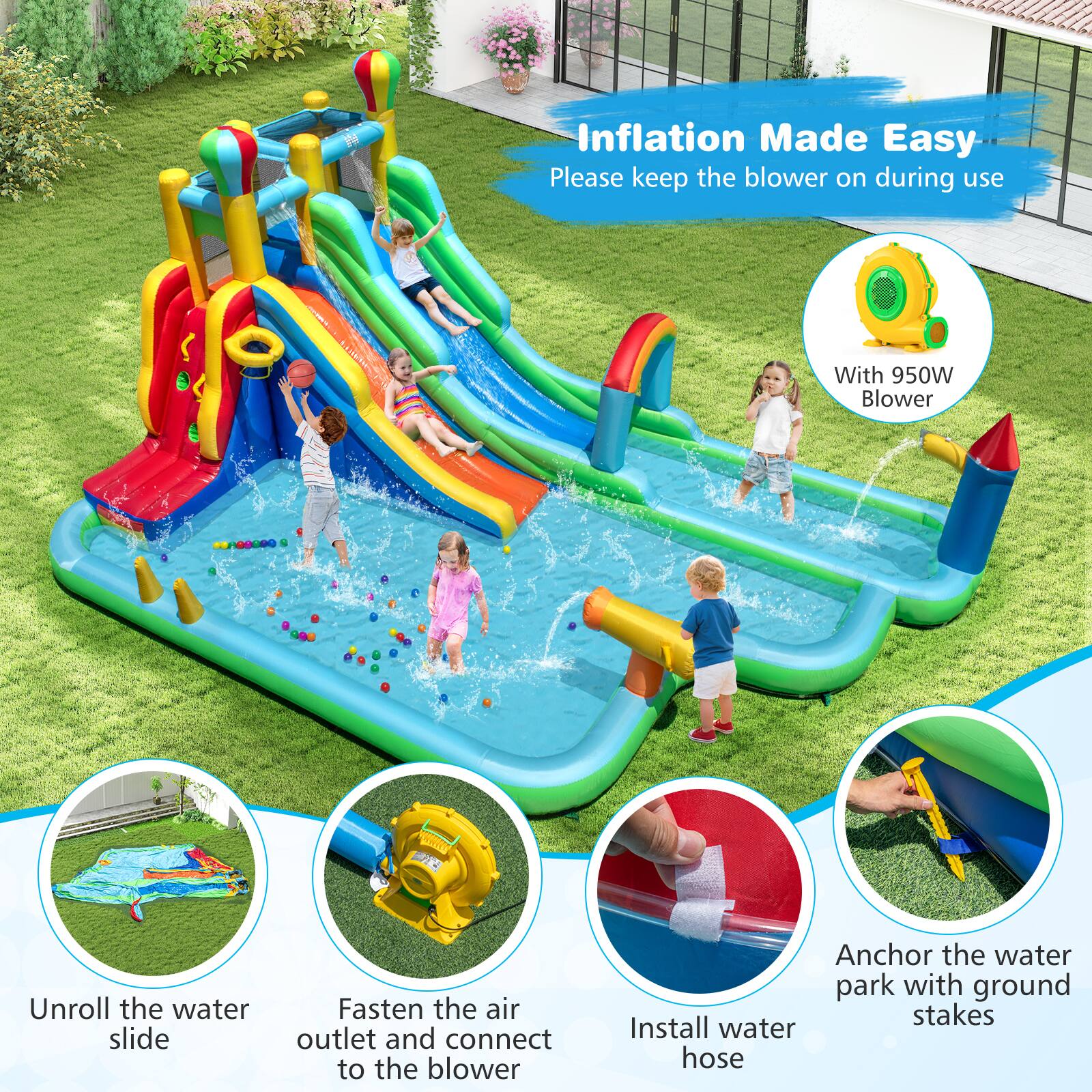 Inflation Made Easy  
Please keep the blower on during use  

With 950W Blower  

Unroll the water slide  
Fasten the air outlet and connect to the blower  
Install water hose  
Anchor the water park with ground stakes