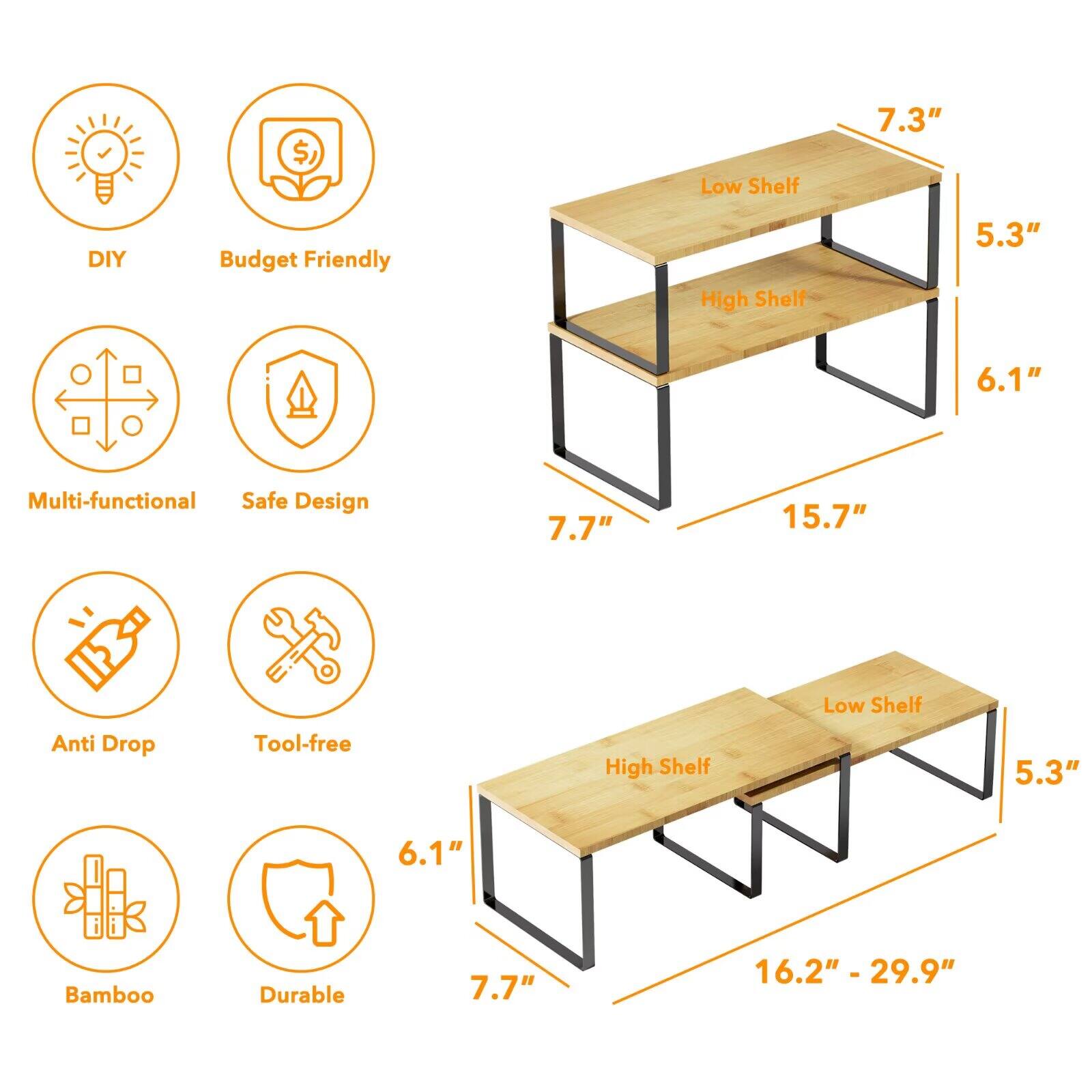 - Low Shelf: 7.3"
- High Shelf: 5.3" 6.1"
- Multi-functional Safe Design: 7.7" 15.7"
- Low Shelf Anti Drop Tool-free: 5.3" 6.1"
- High Shelf: 7.7" 16.2" - 29.9"
- Bamboo Durable