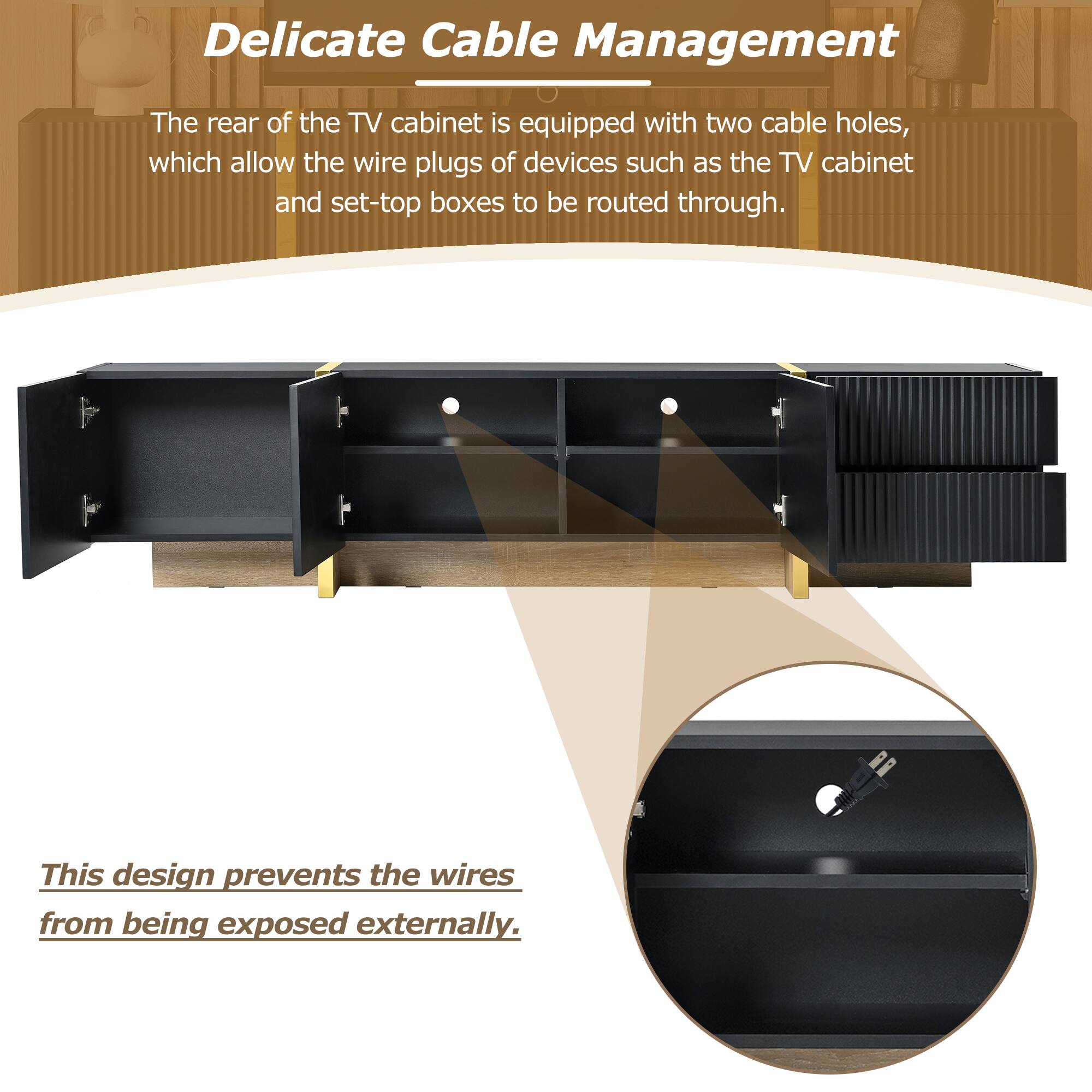 Delicate Cable Management

The rear of the TV cabinet is equipped with two cable holes, which allow the wire plugs of devices such as the TV cabinet and set-top boxes to be routed through.

This design prevents the wires from being exposed externally.