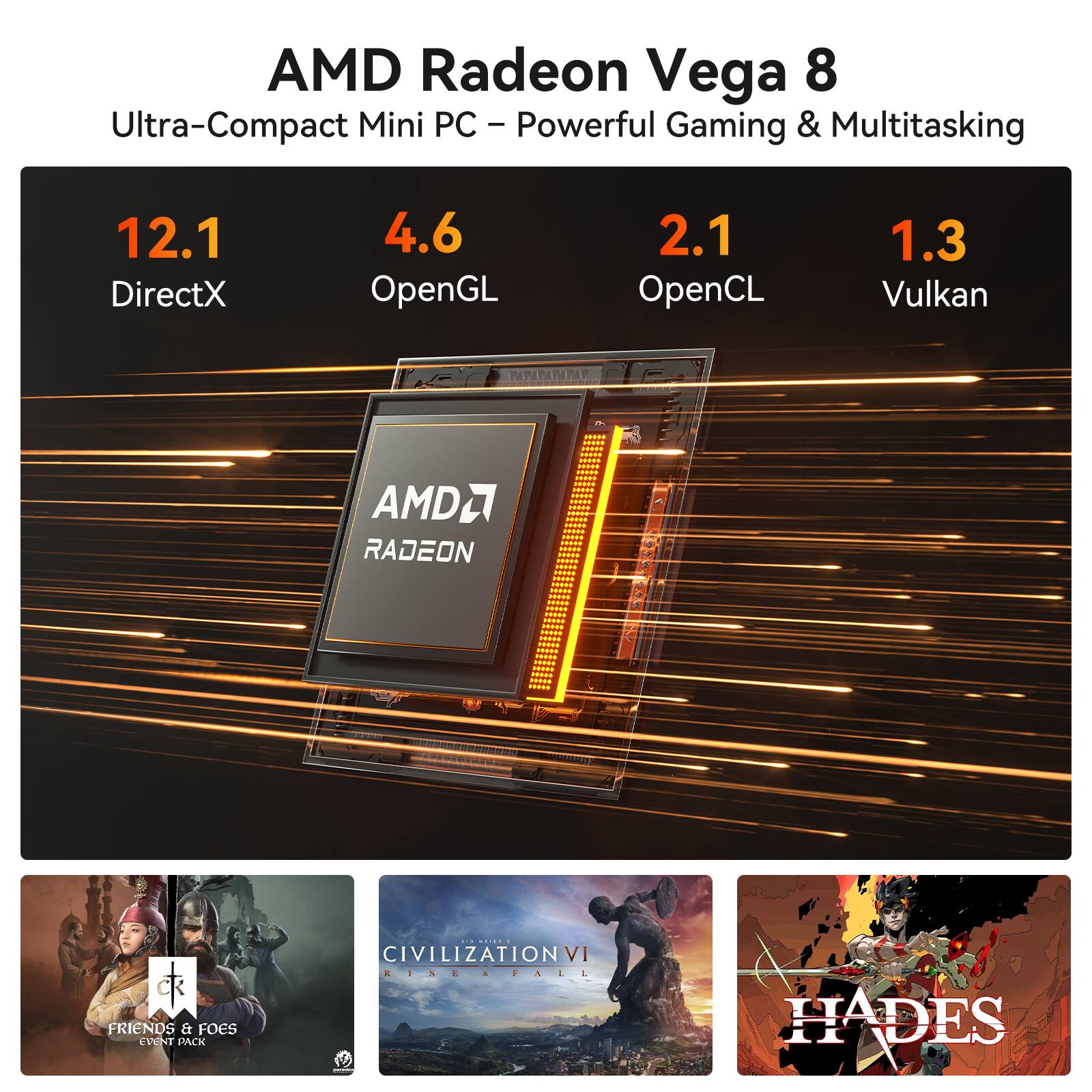 AMD Radeon Vega 8  
Ultra-Compact Mini PC – Powerful Gaming & Multitasking  

12.1 DirectX  
4.6 OpenGL  
2.1 OpenCL  
1.3 Vulkan  

AMD RADEON  

CIVILIZATION VI  
FRIENDS & FOES EVENT PACK  

HADES