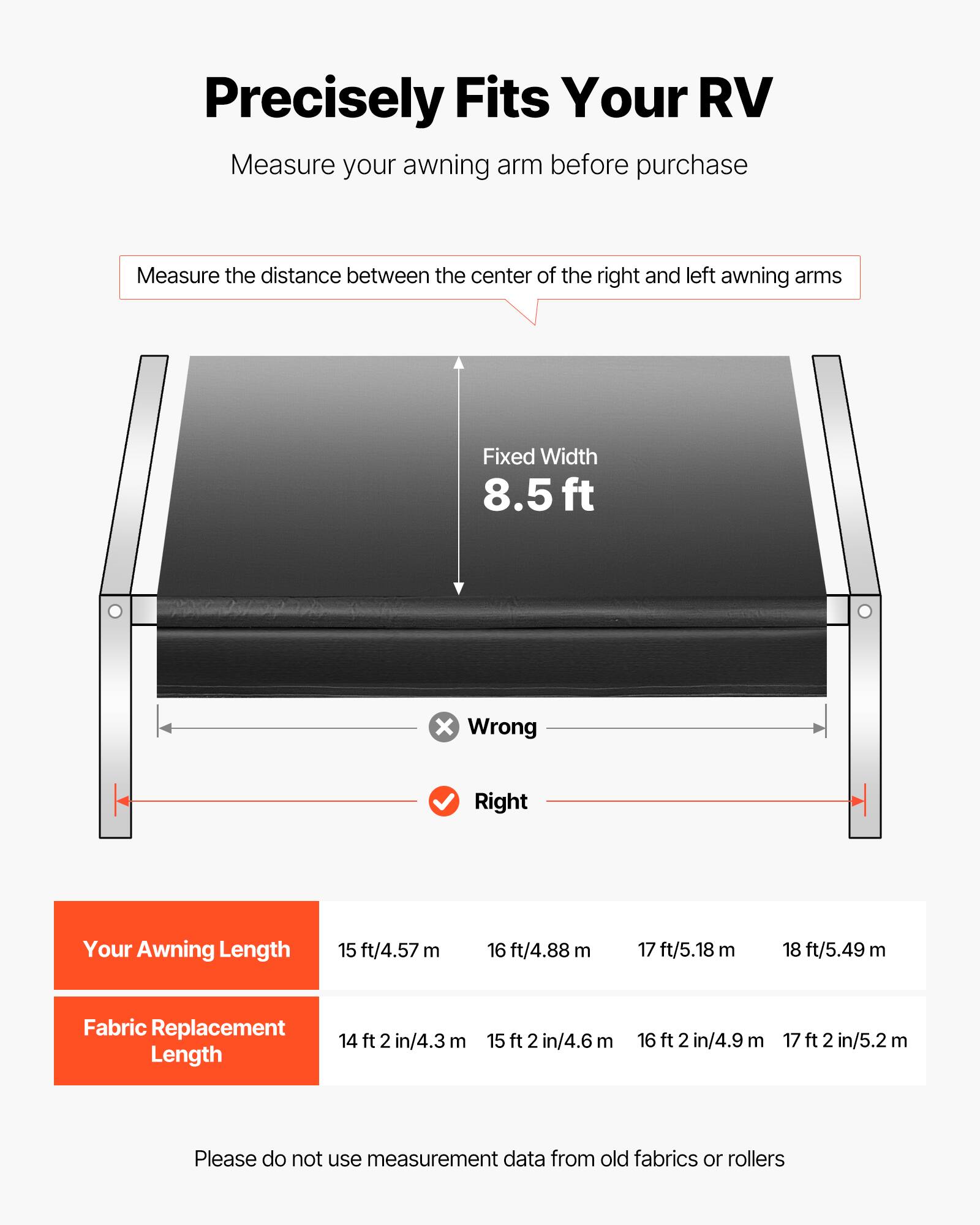 Precisely Fits Your RV

Measure your awning arm before purchase

Measure the distance between the center of the right and left awning arms

Fixed Width 8.5 ft

Your Awning Length
- 15 ft/4.57 m
- 16 ft/4.88 m
- 17 ft/5.18 m
- 18 ft/5.49 m

Fabric Replacement Length
- 14 ft 2 in/4.3 m
- 15 ft 2 in/4.6 m
- 16 ft 2 in/4.9 m
- 17 ft 2 in/5.2 m

Please do not use measurement data from old fabrics or rollers
