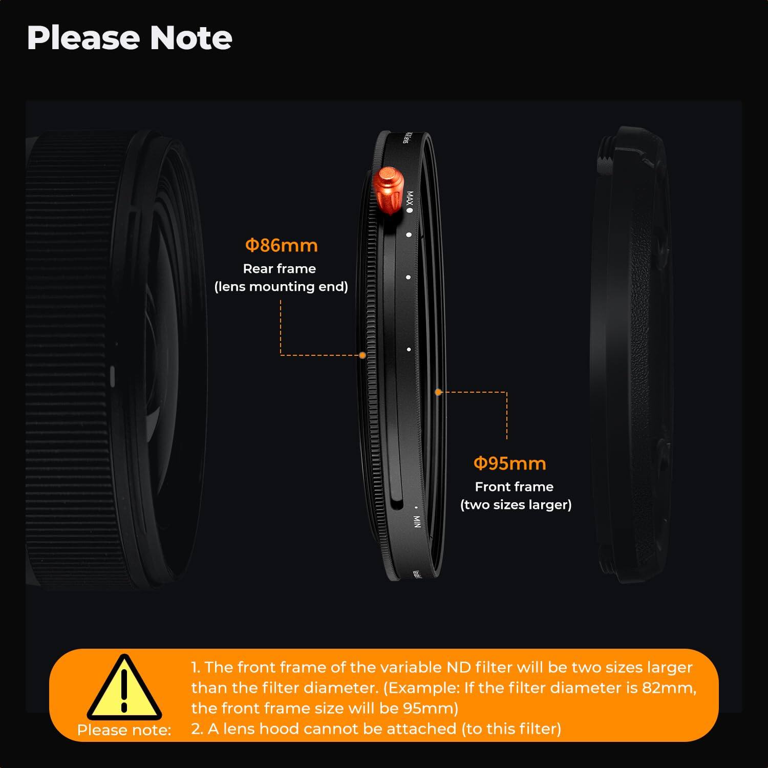 Please Note

MAX  
86 Rear frame (lens mounting end)  
MIN  
95mm Front frame (two sizes larger)

1. The front frame of the variable ND filter will be two sizes larger than the filter diameter. (Example: If the filter diameter is 82mm, the front frame size will be 95mm)  
2. A lens hood cannot be attached (to this filter)