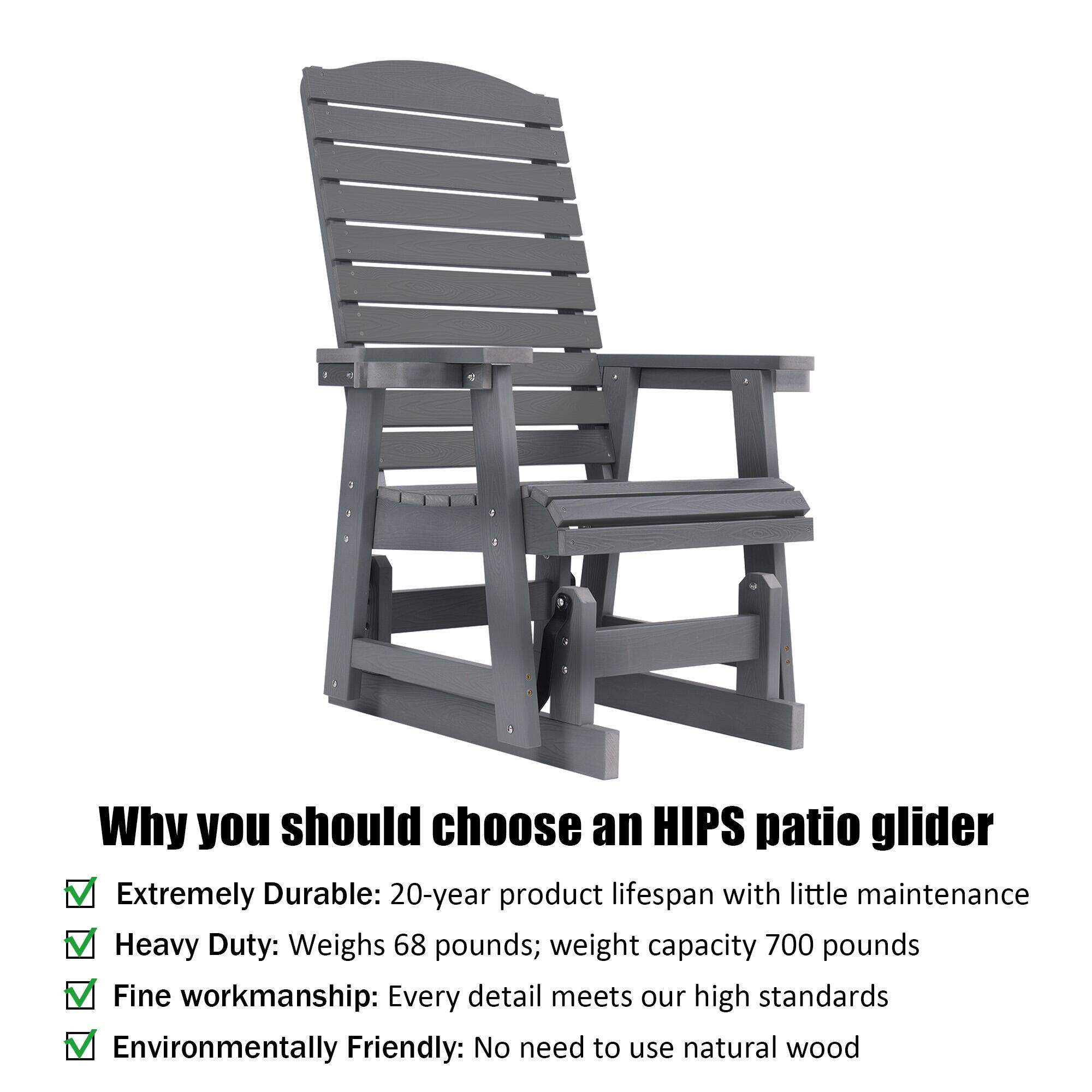 Why you should choose an HIPS patio glider

- Extremely Durable: 20-year product lifespan with little maintenance
- Heavy Duty: Weighs 68 pounds; weight capacity 700 pounds
- Fine Workmanship: Every detail meets our high standards
- Environmentally Friendly: No need to use natural wood