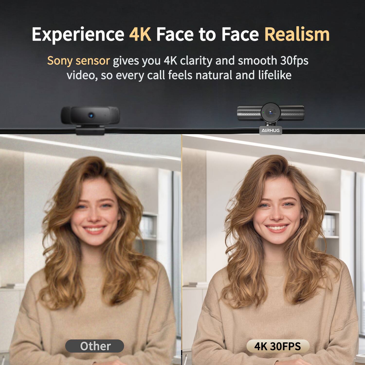Experience 4K Face to Face Realism  
Sony sensor gives you 4K clarity and smooth 30fps video, so every call feels natural and lifelike  

AIRHUG  
Other  
4K 30FPS