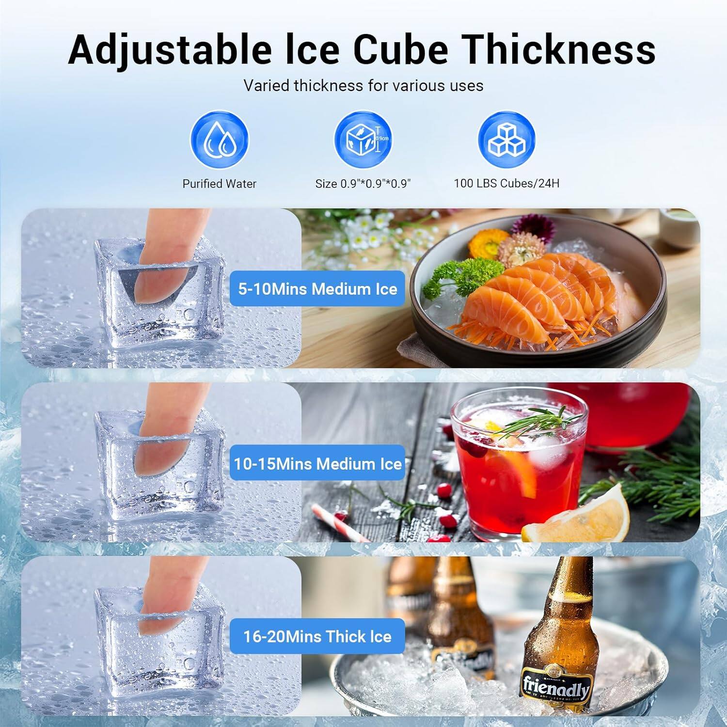 Adjustable Ice Cube Thickness  
Varied thickness for various uses  

- Purified Water  
- Size 0.9" x 0.9" x 0.9"  
- 100 LBS Cubes/24H  

5-10 Mins Medium Ice  
10-15 Mins Medium Ice  
16-20 Mins Thick Ice  

friendly