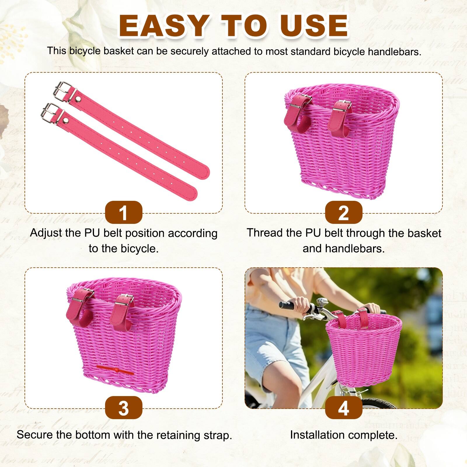 EASY TO USE

This bicycle basket can be securely attached to most standard bicycle handlebars.

1. Adjust the PU belt position according to the bicycle.
2. Thread the PU belt through the basket and handlebars.
3. Secure the bottom with the retaining strap.
4. Installation complete.