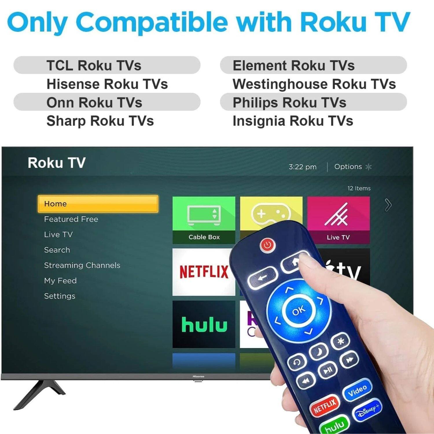 Only Compatible with Roku TV

TCL Roku TVs  
Hisense Roku TVs  
Onn Roku TVs  
Sharp Roku TVs  
Element Roku TVs  
Westinghouse Roku TVs  
Philips Roku TVs  
Insignia Roku TVs  

Roku TV  
Home  
Featured Free  
Live TV  
Cable Box  
Search  
Streaming Channels  
My Feed  
Settings  

NETFLIX  
hulu  
Disney+