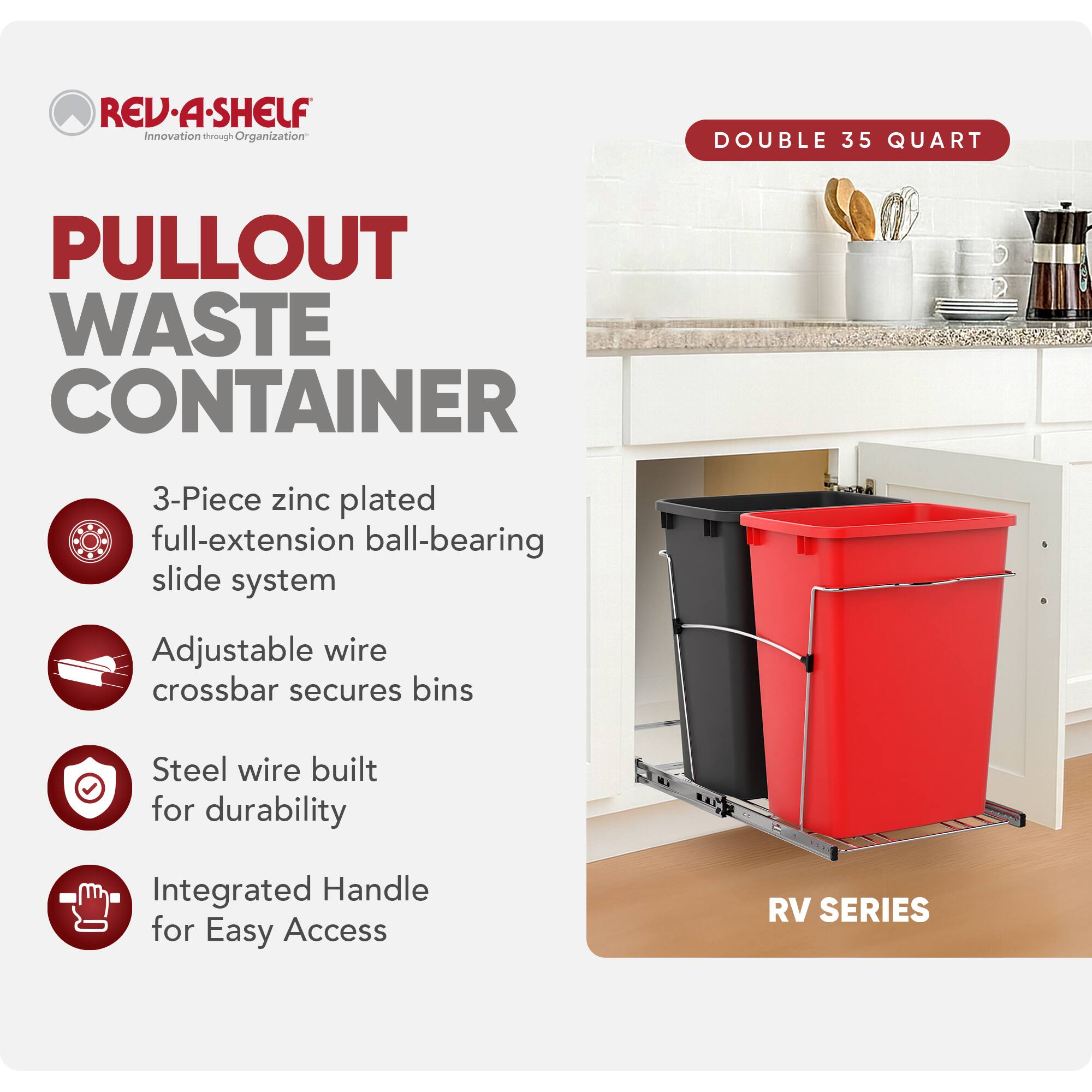 RED REV-A-SHELF Innovation through Organization  
PULLOUT WASTE CONTAINER  
3-Piece zinc plated full-extension ball-bearing slide system  
Adjustable wire crossbar secures bins  
Steel wire built for durability  
Integrated Handle for Easy Access  
RV SERIES  
DOUBLE 35 QUART