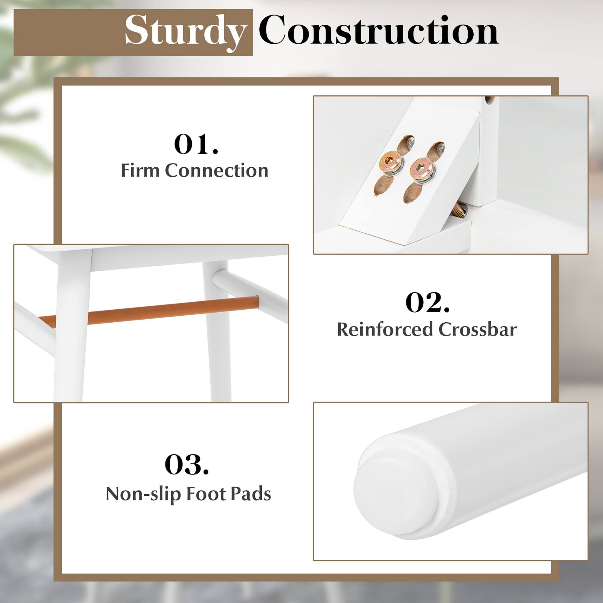 Sturdy Construction
01. Firm Connection
02. Reinforced Crossbar
03. Non-slip Foot Pads