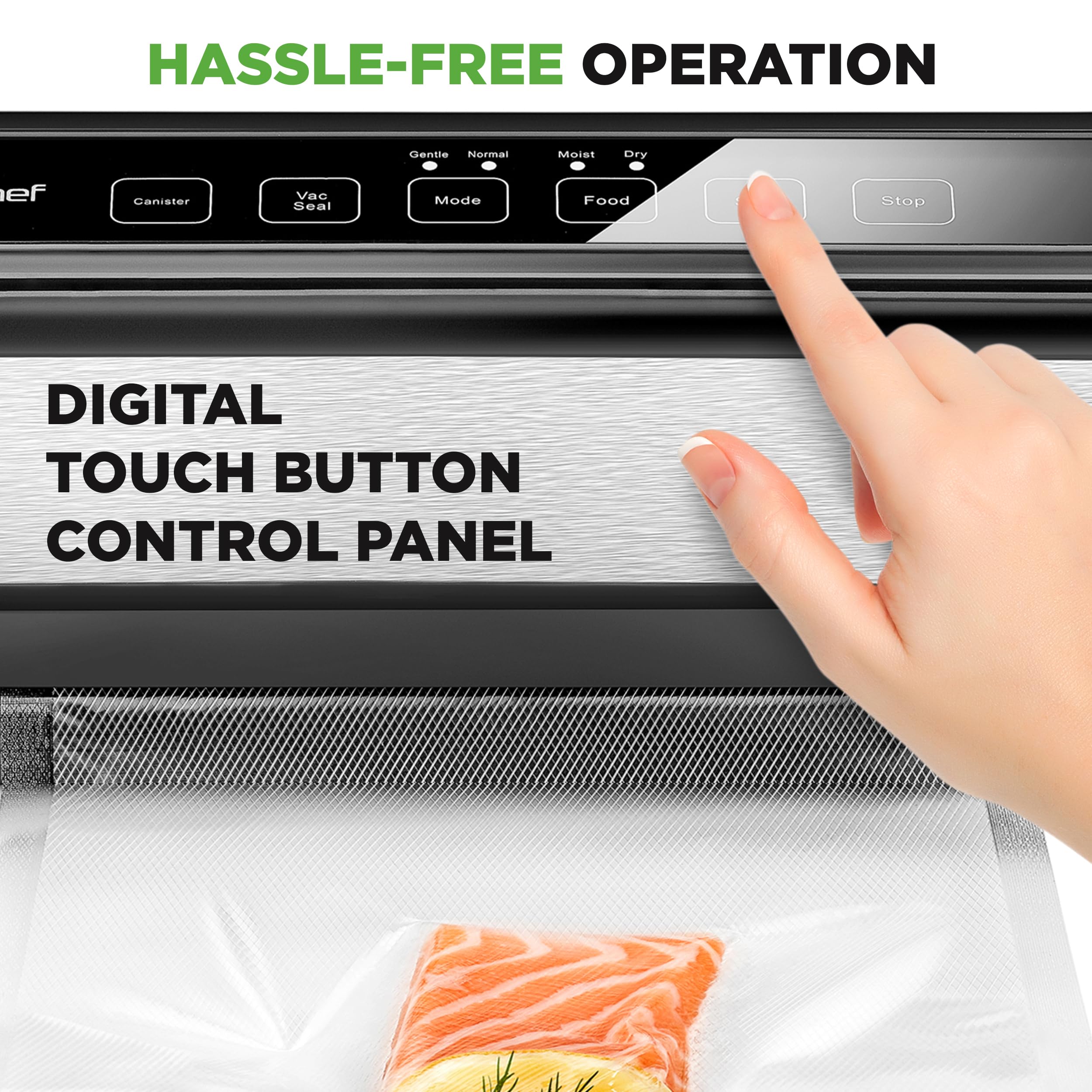 HASSLE-FREE OPERATION

DIGITAL TOUCH BUTTON CONTROL PANEL

- Canister
- Vac Seal
- Mode (Gentle, Normal)
- Food
- Stop