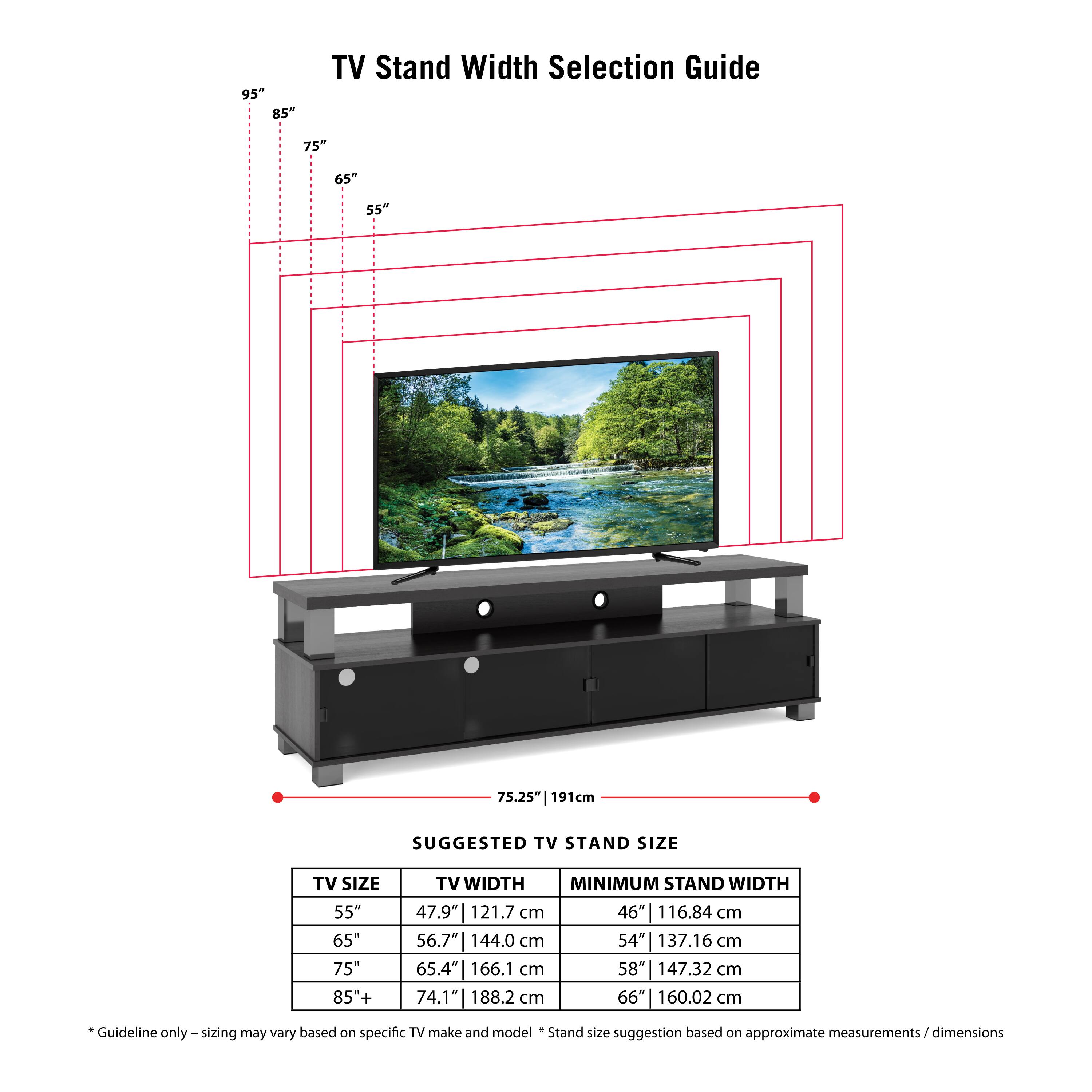TV Stand Width Selection Guide

SUGGESTED TV STAND SIZE

TV SIZE | TV WIDTH | MINIMUM STAND WIDTH

55" | 47.9" | 121.7 cm | 46" | 116.84 cm

65" | 56.7" | 144.0 cm | 54" | 137.16 cm

75" | 65.4" | 166.1 cm | 58" | 147.32 cm

85"+ | 74.1" | 188.2 cm | 66" | 160.02 cm

*Guideline only – sizing may vary based on specific TV make and model*  
*Stand size suggestion based on approximate measurements/dimensions*