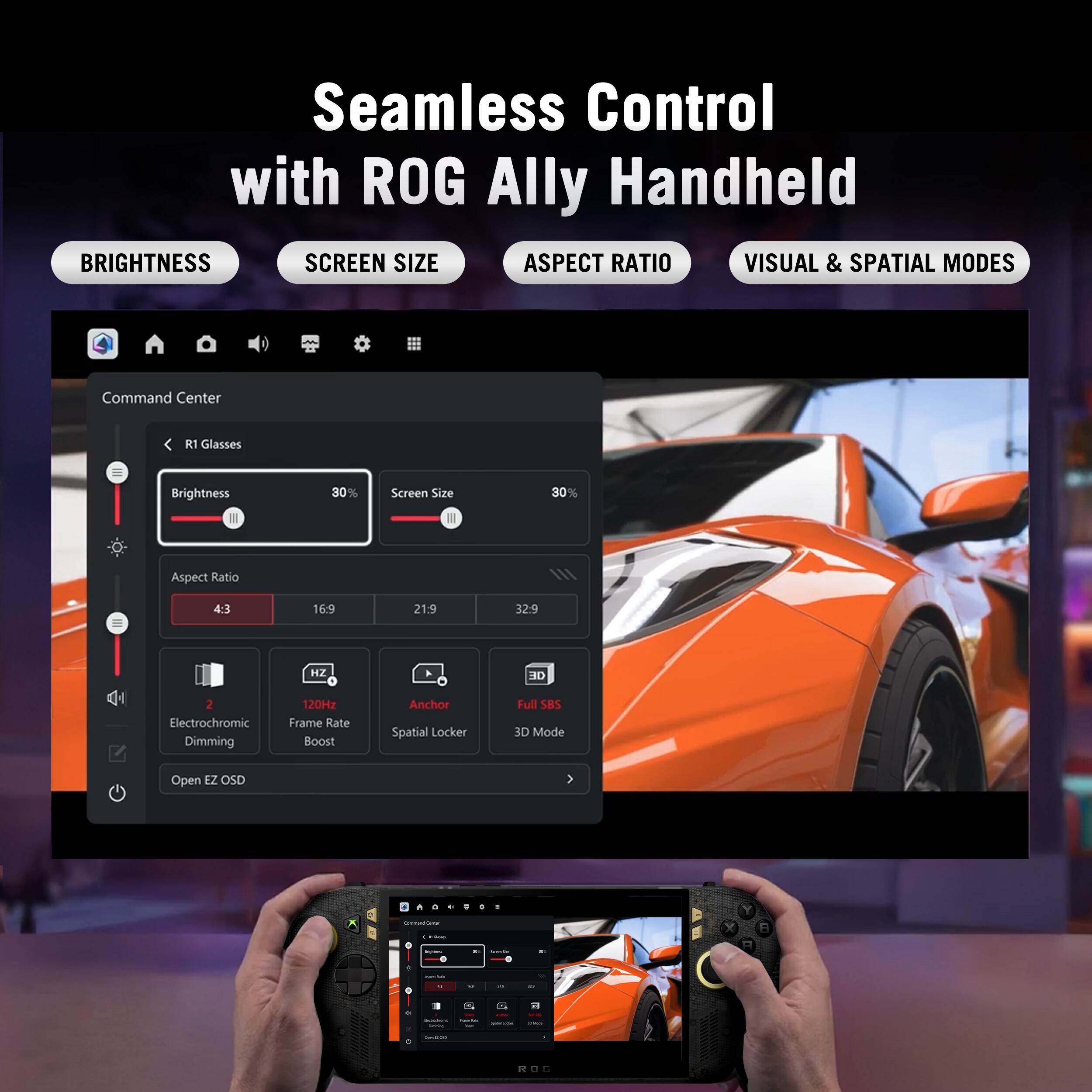 Seamless Control with ROG Ally Handheld

BRIGHTNESS SCREEN SIZE ASPECT RATIO VISUAL & SPATIAL MODES

Command Center

R1 Glasses

Brightness 30%
Screen Size 30%
Aspect Ratio 4:3

16.9
21.9
32.9

HZ

DE

2 Electrochromic Dimming
120Hz Frame Rate Boost
Anchor Spatial Locker
Full SBS 3D Mode

Open EZ OSD

0 Consentame
-
I
Y
1 -
-
 0
-  -
-

1
-
3 1 1 -
- 
- -
- 
SECULAND - 1