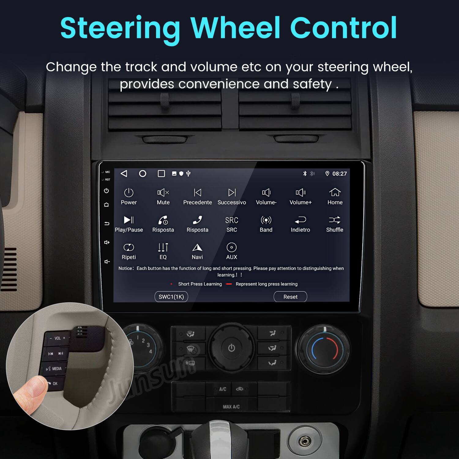 Steering Wheel Control

Change the track and volume etc on your steering wheel, provides convenience and safety.

- Power
- Mute
- Precedente
- Successivo
- Volume-
- Volume+
- Home
- Play/Pause
- Risposta
- SRC
- Band
- Indietro
- Shuffle
- Ripeti
- EQ
- Navi
- AUX

Notice: Each button has the function of long and short pressing. Please pay attention to distinguishing when learning!

- Short Press Learning
- Long Press Learning

SWC1(1K) Reset

V F - +5 MEDIA DE - 2 3 4 Junsur A/C MAX A/C