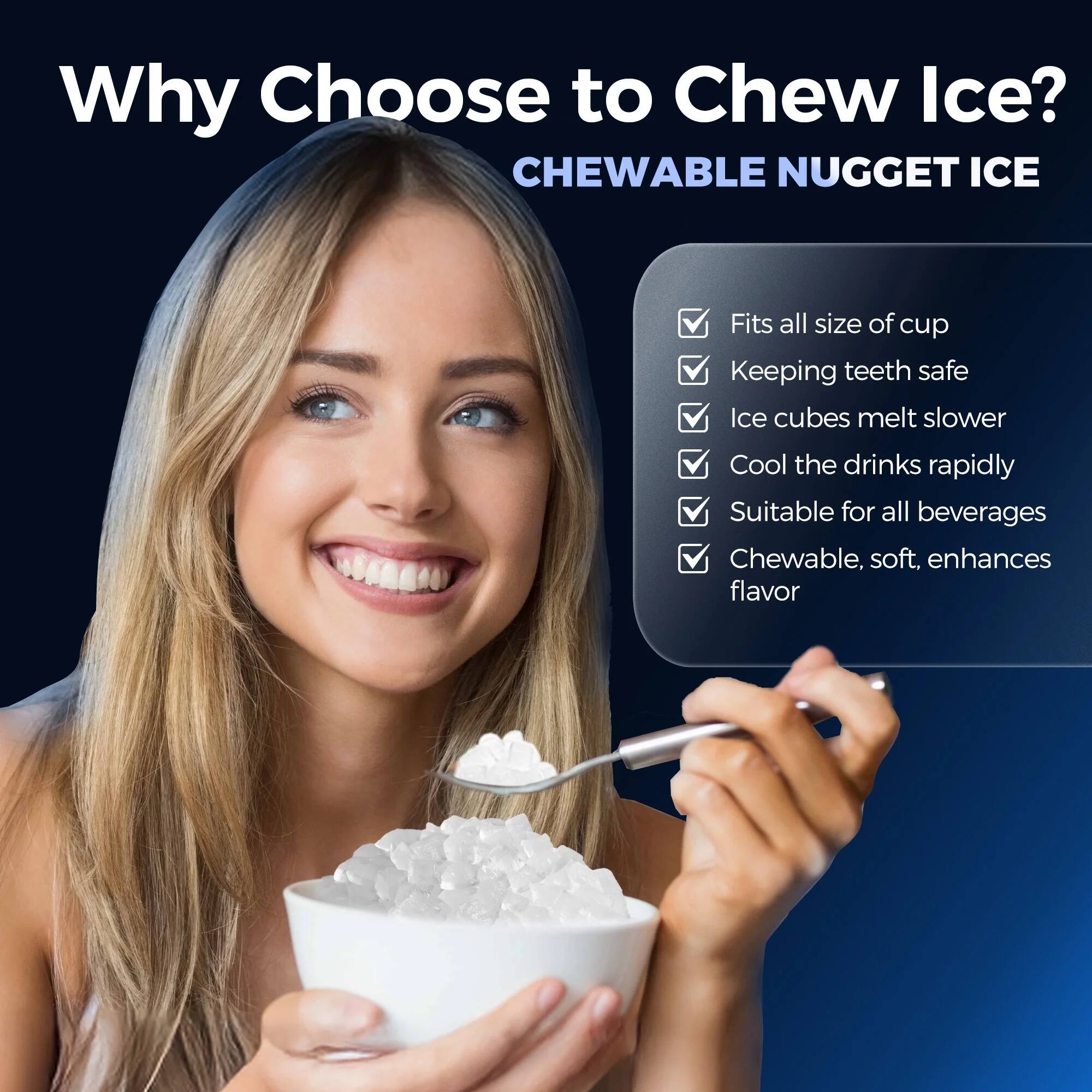 Why Choose to Chew Ice?  
CHEWABLE NUGGET ICE  
- Fits all sizes of cups  
- Keeps teeth safe  
- Ice cubes melt slower  
- Cools the drinks rapidly  
- Suitable for all beverages  
- Chewable, soft, enhances flavor