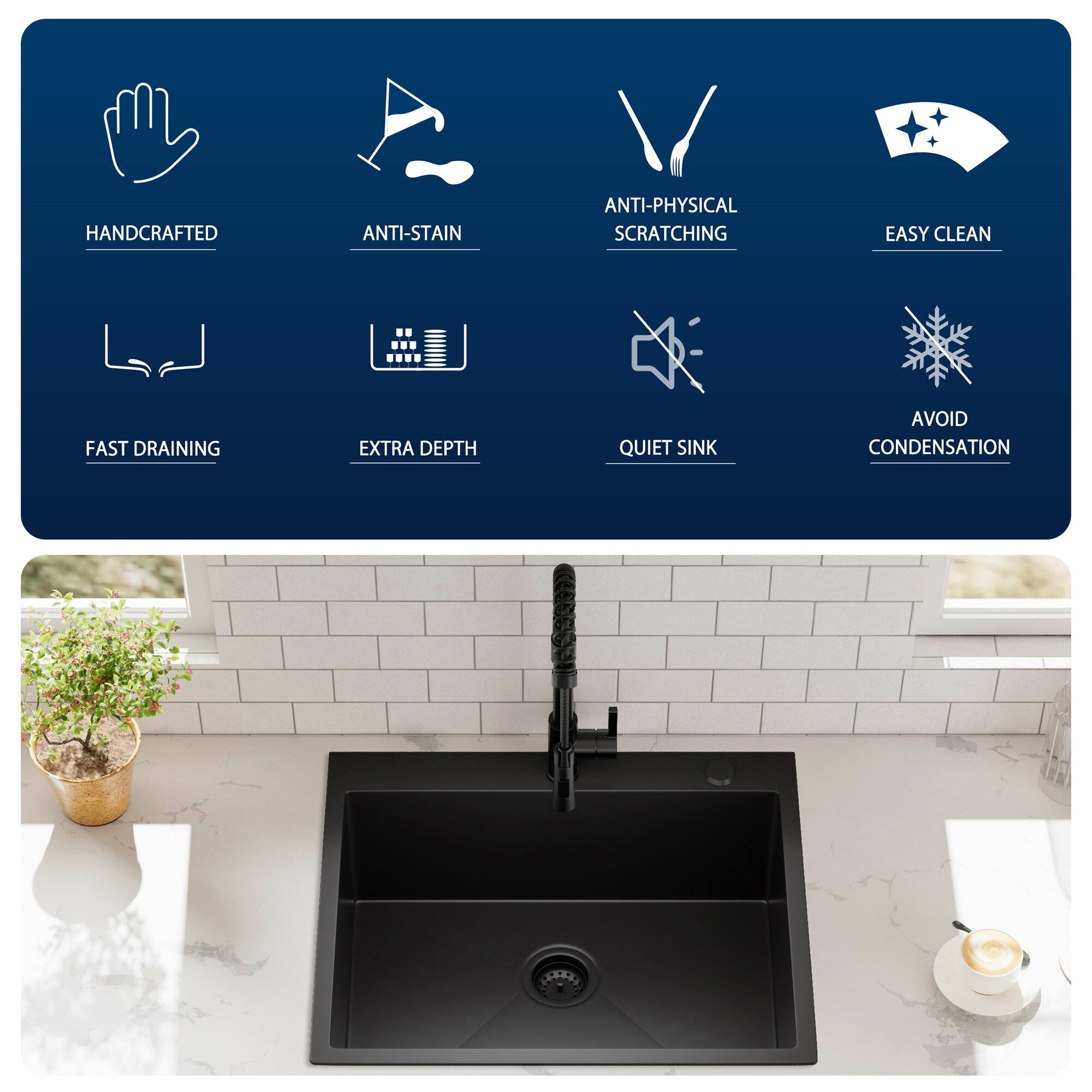 HANDCRAFTED  
ANTI-STAIN  
ANTI-PHYSICAL SCRATCHING  
EASY CLEAN  
FAST DRAINING  
EXTRA DEPTH  
QUIET SINK  
AVOID CONDENSATION