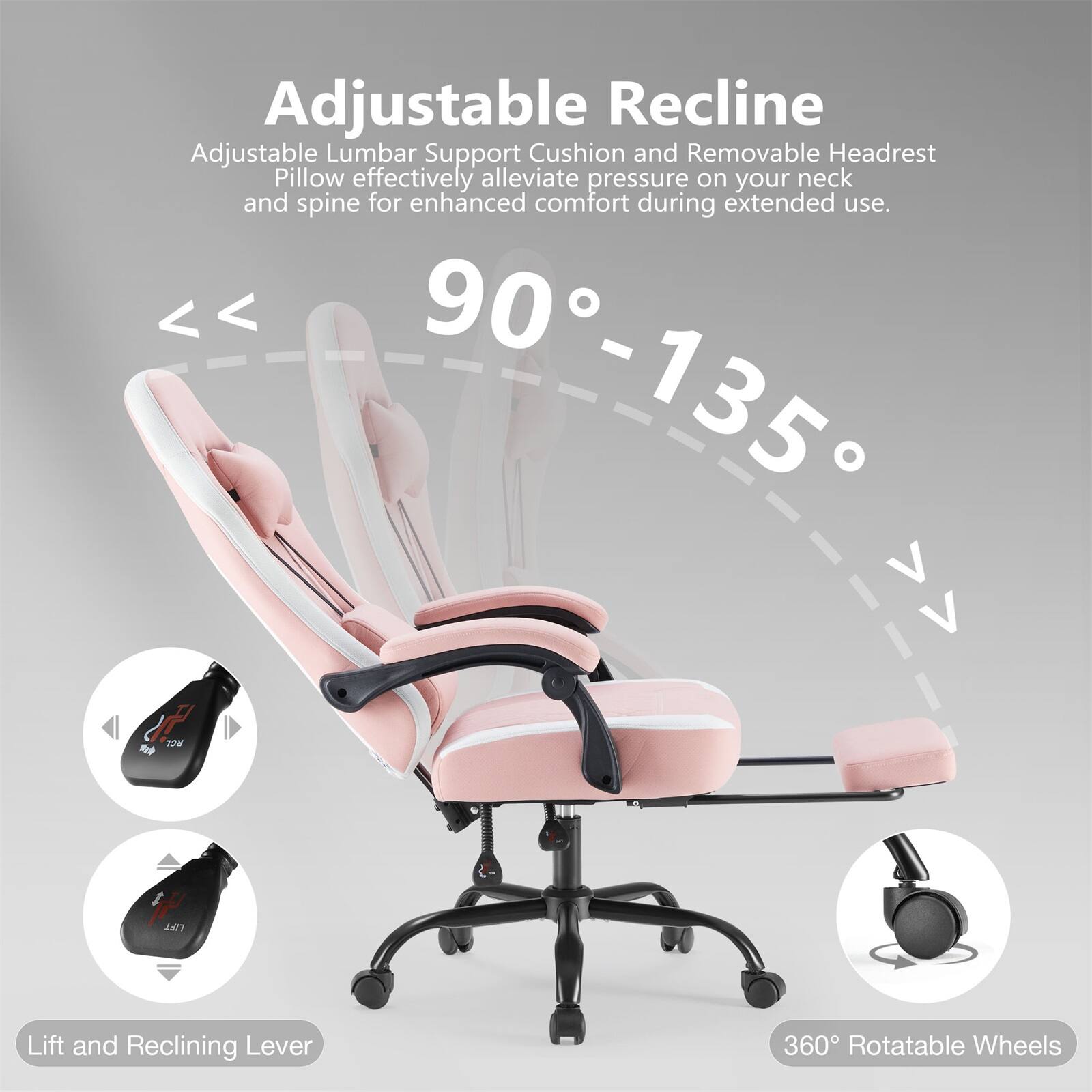 Adjustable Recline: Adjustable Lumbar Support Cushion and Removable Headrest Pillow effectively alleviate pressure on your neck and spine for enhanced comfort during extended use.

90° - 135°

Lift and Reclining Lever

360° Rotatable Wheels