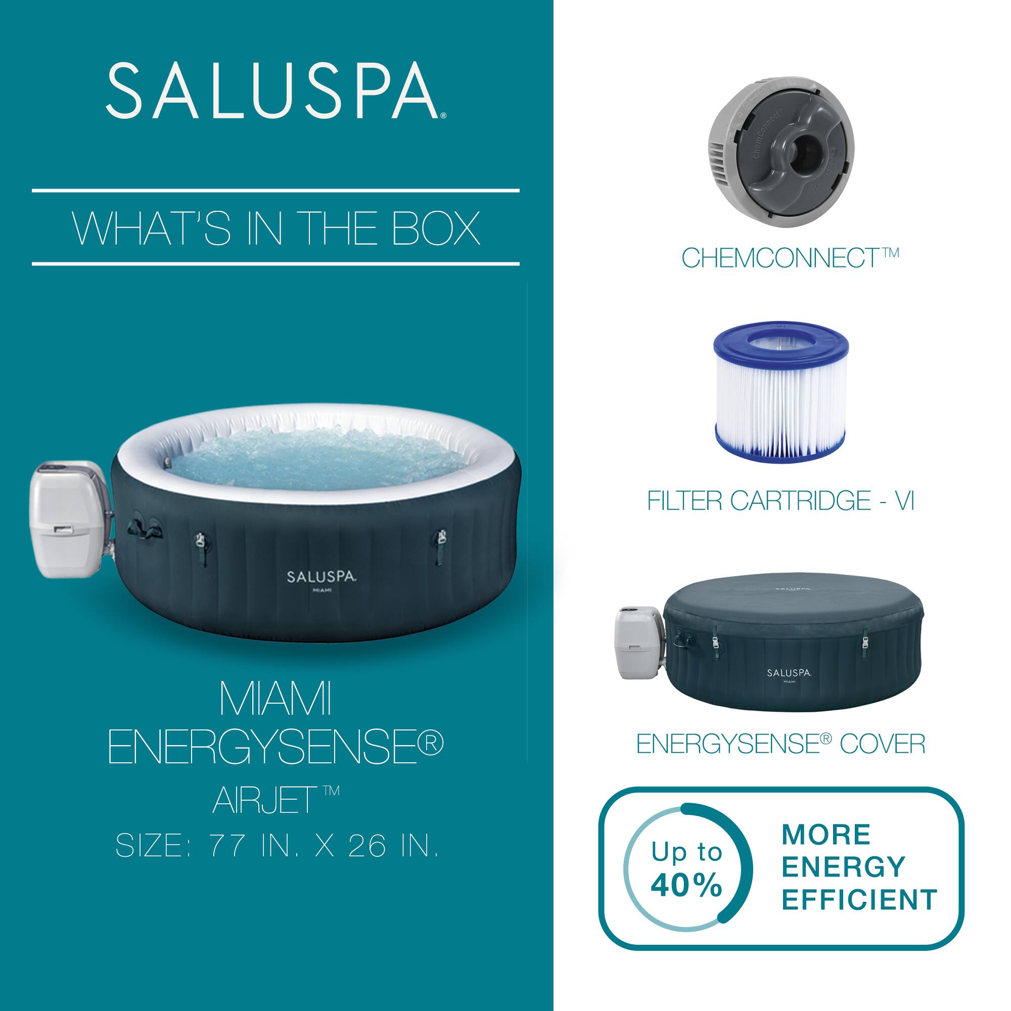 SALUSPA

WHAT'S IN THE BOX

MIAMI ENERGYSENSE® AIRJET™  
SIZE: 77 IN. X 26 IN.

CHEMCONNECT™

FILTER CARTRIDGE - VI

ENERGYSENSE® COVER

Up to 40% MORE ENERGY EFFICIENT
