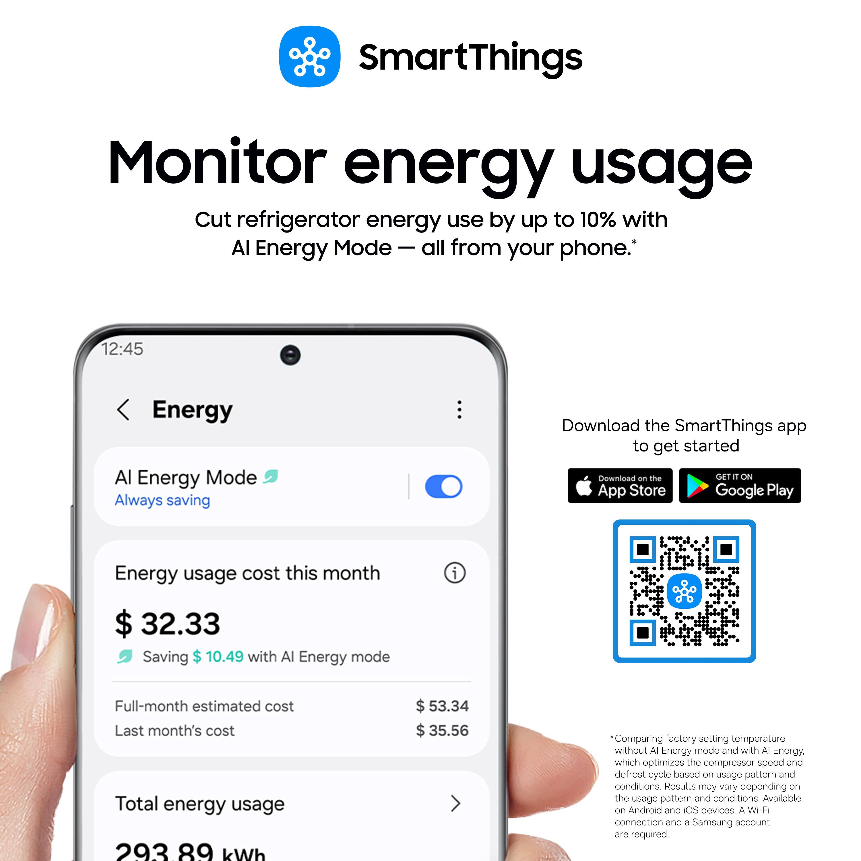 SmartThings

Monitor energy usage
Cut refrigerator energy use by up to 10% with AI Energy Mode – all from your phone.*

12:45
Energy
AI Energy Mode
Always saving

Energy usage cost this month
$32.33
Saving $10.49 with AI Energy mode

Full-month estimated cost
$53.34
Last month's cost
$35.56
Total energy usage
293.89 kWh

Download the SmartThings app to get started
Download on the App Store
GET IT ON Google Play

*Comparing factory setting temperature without AI Energy mode and with AI Energy, which optimizes the compressor speed and defrost cycle based on usage pattern and conditions. Results may vary depending on the usage pattern and conditions. Available on Android and iOS devices. A Wi-Fi connection and a Samsung account are required.