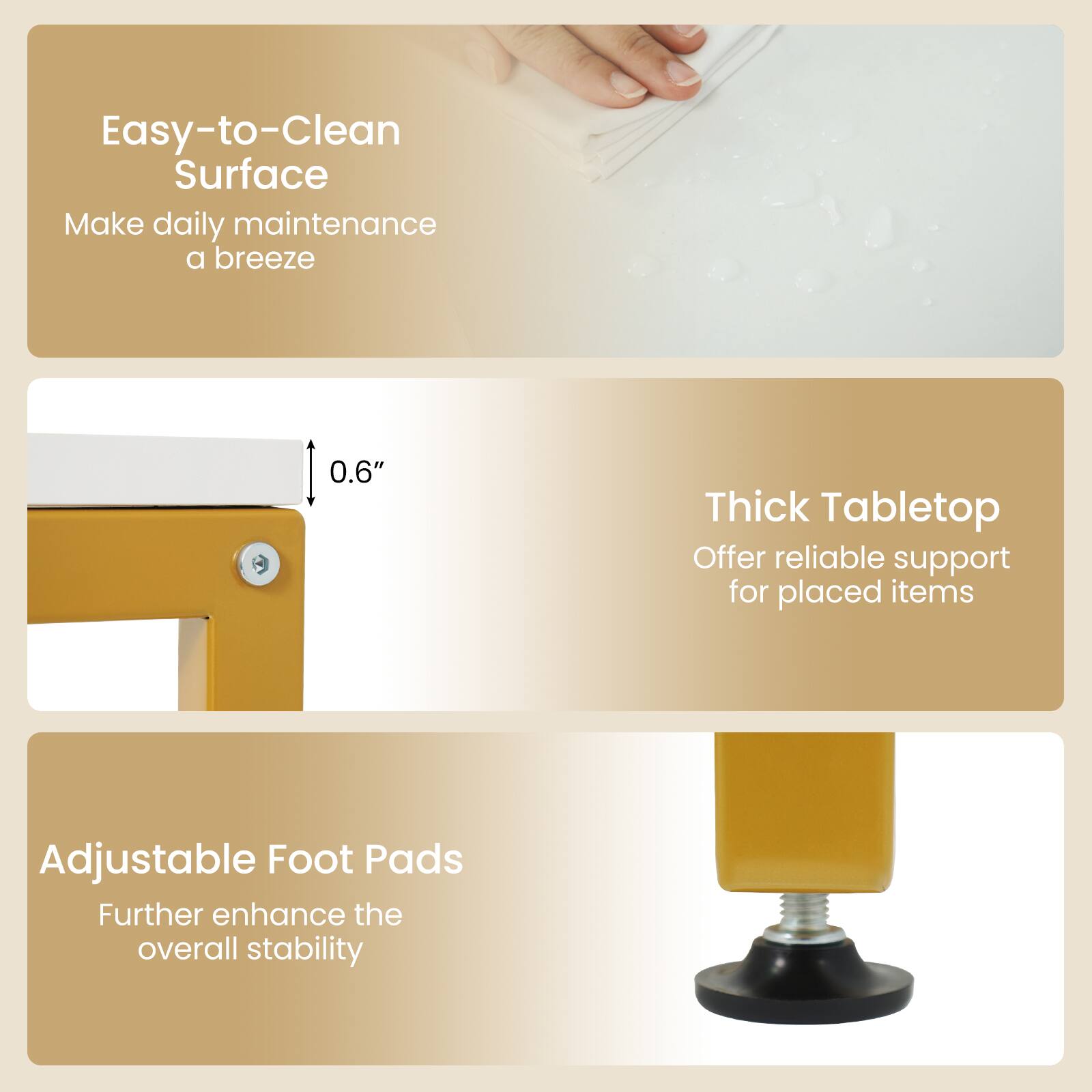 Easy-to-Clean Surface  
Make daily maintenance a breeze  

0.6" Thick Tabletop  
Offer reliable support for placed items  

Adjustable Foot Pads  
Further enhance the overall stability