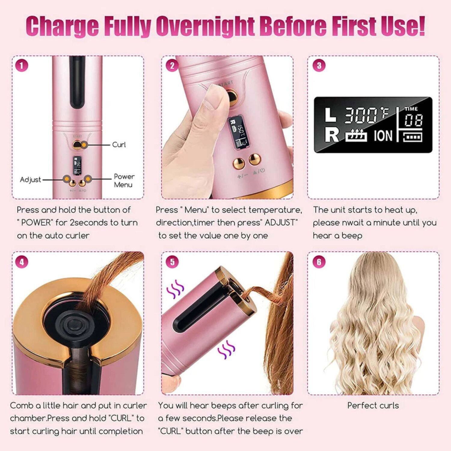 Charge Fully Overnight Before First Use!

1. Press and hold the button of 'POWER' for 2 seconds to turn on the auto curler.

2. Press 'Menu' to select temperature, direction, timer then press 'ADJUST' to set the value one by one.

3. The unit starts to heat up, please wait a minute until you hear a beep.

4. Comb a little hair and put in curler chamber. Press and hold 'CURL' to start curling hair until completion.

5. You will hear beeps after curling for a few seconds. Please release the 'CURL' button after the beep is over.

6. Perfect curls.