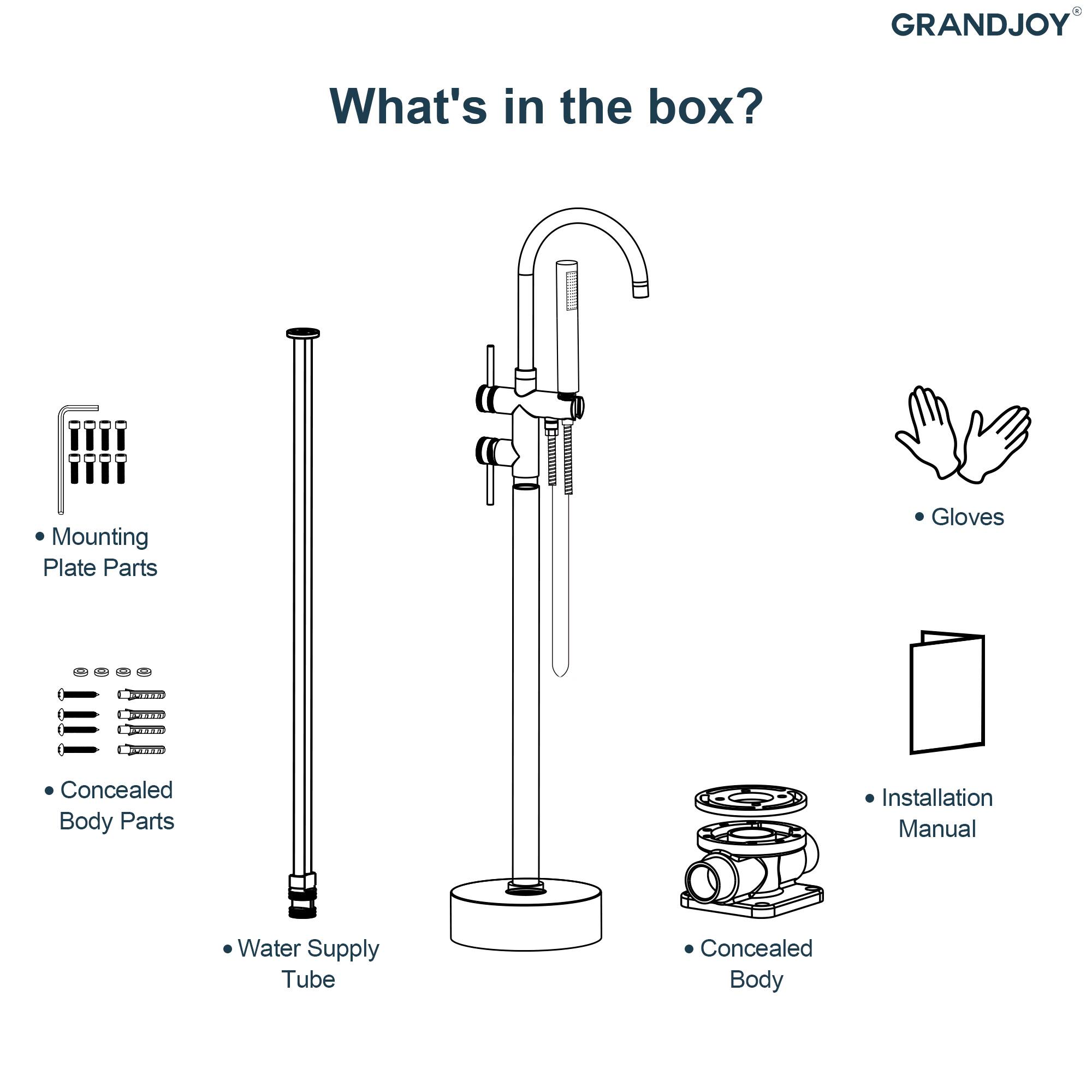 GRANDJOY

What's in the box?

- Mounting Plate Parts
- Concealed Body Parts
- Water Supply Tube
- Concealed Body
- Gloves
- Installation Manual