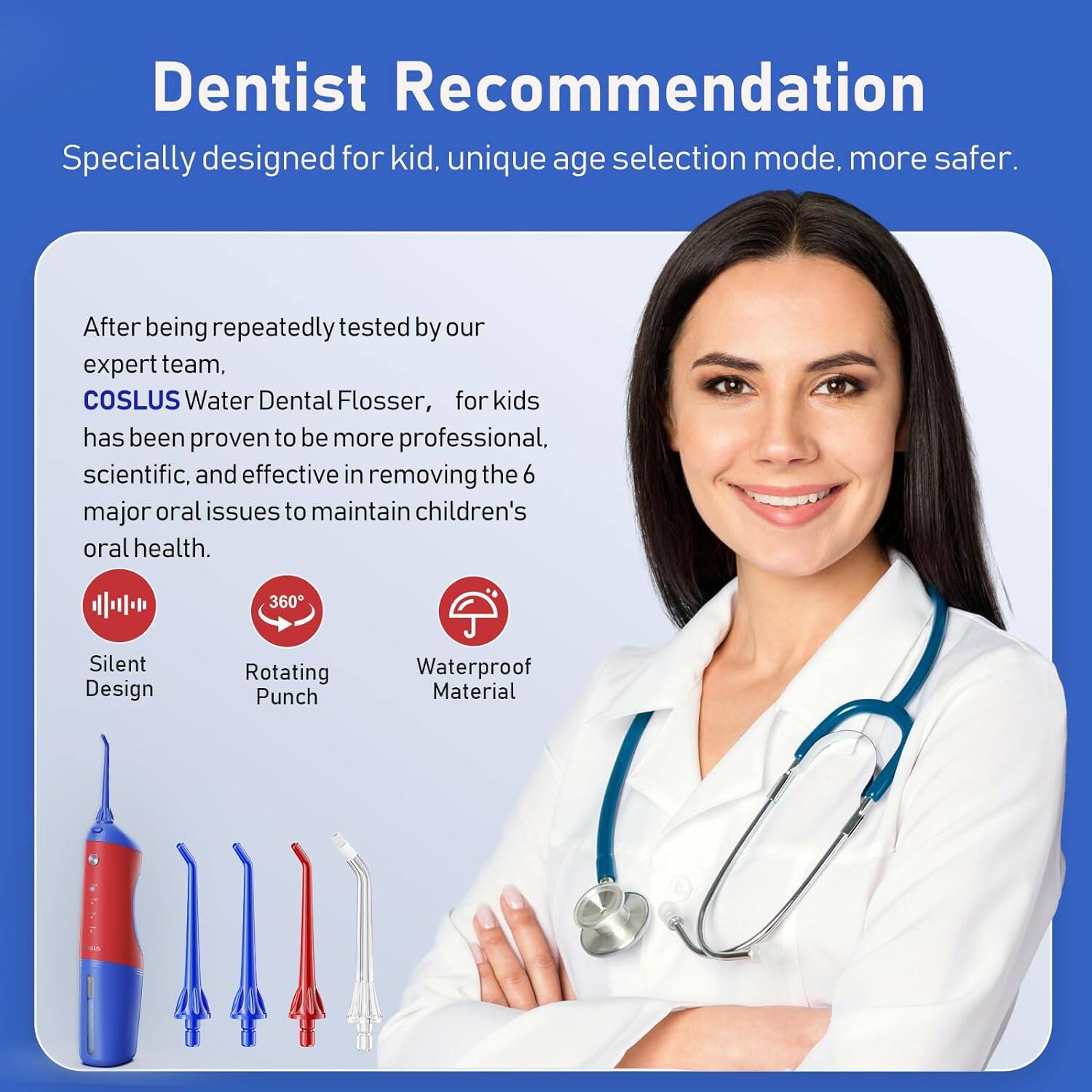 Dentist Recommendation

Specially designed for kids, unique age selection mode, more safer.

After being repeatedly tested by our expert team, COSLUS Water Dental Flosser, for kids has been proven to be more professional, scientific, and effective in removing the 6 major oral issues to maintain children's oral health.

- Silent Design
- 360° Rotating Punch
- Waterproof Material
