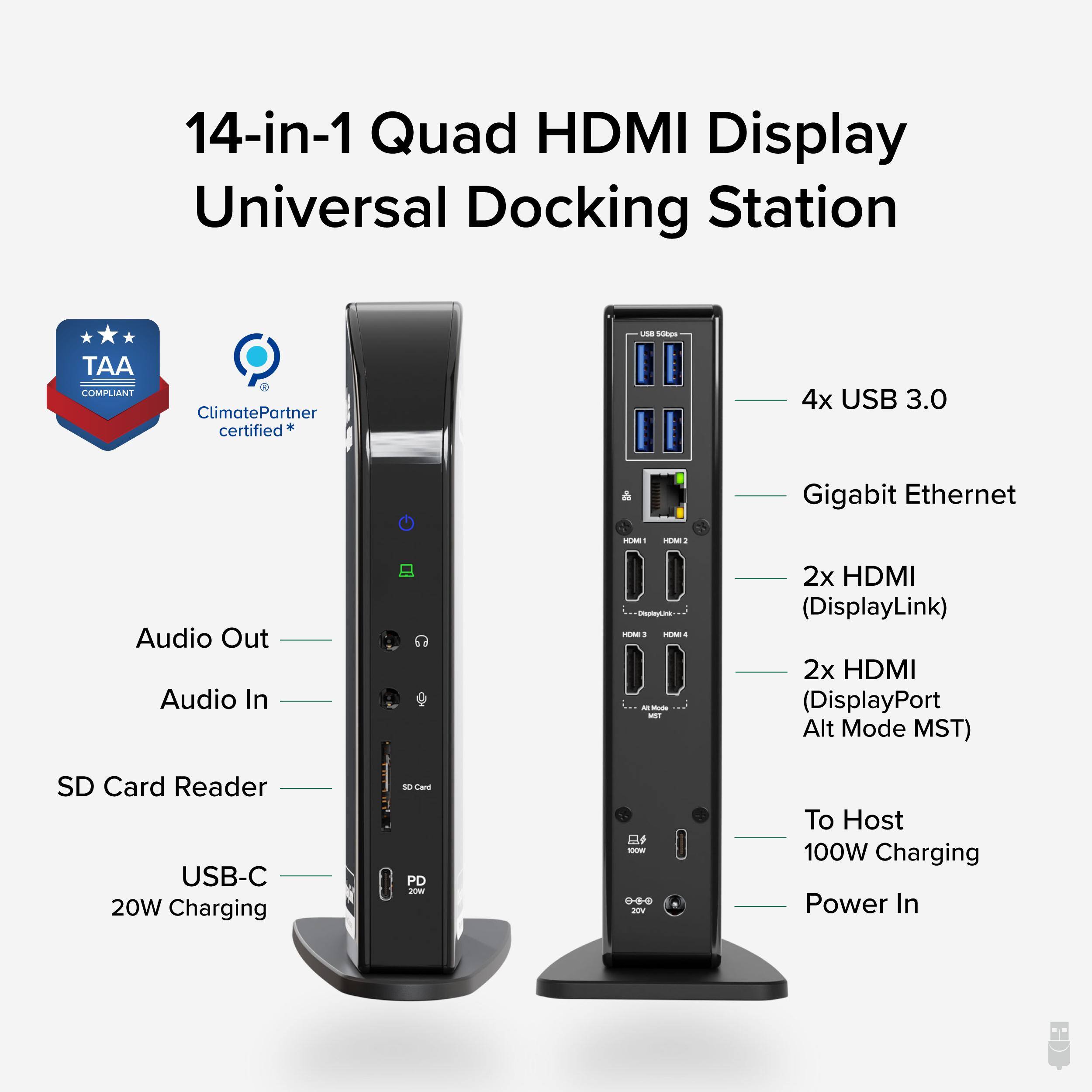 14-in-1 Quad HDMI Display Universal Docking Station  
TAA COMPLIANT  
ClimatePartner certified*  
4x USB 3.0  
Gigabit Ethernet  
Audio Out  
Audio In  
SD Card Reader  
USB-C 20W Charging  
2x HDMI (DisplayLink)  
2x HDMI (DisplayPort Alt Mode MST)  
To Host 100W Charging  
Power In