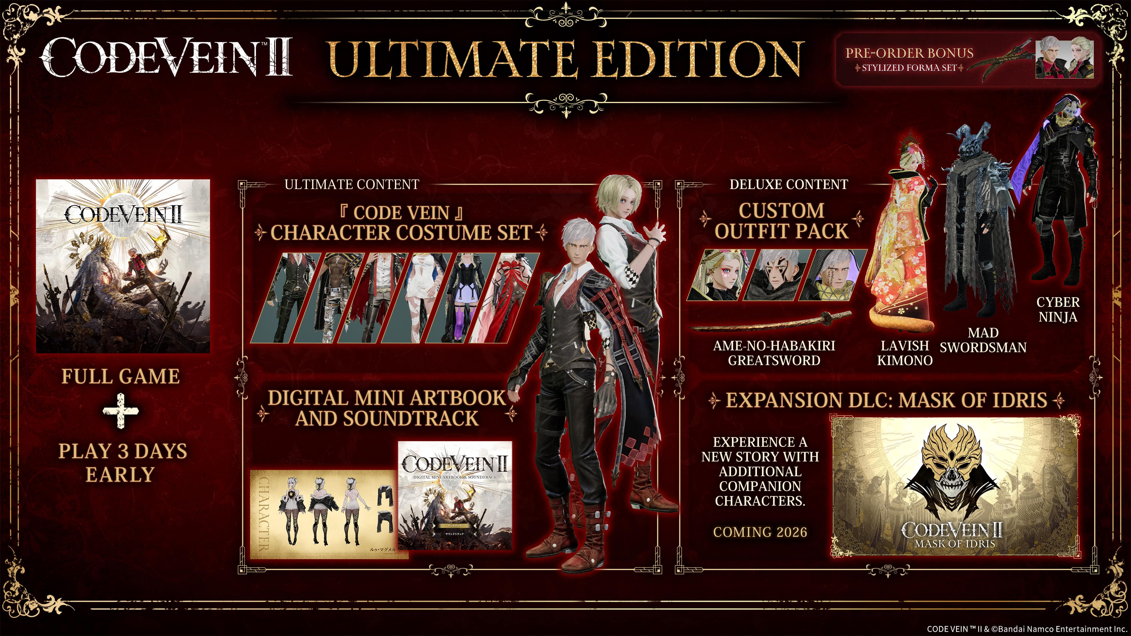 **CODE VEIN II Ultimate Edition**
- **Full Game**
- **Play 3 Days Early**
**Ultimate Content**
- **Code Vein Character Costume Set**
**Digital Mini Artbook and Soundtrack**
**Deluxe Content**
- **Custom Outfit Pack**
- **Ameno-Habakiri Greatsword**
- **Lavish Kimono**
- **Mad Swordman**
- **Cyber Ninja**
**Expansion DLC: Mask of Idris**
- **Experience a New Story with Additional Companion Characters**
- **Coming 2026**
**Pre-Order Bonus**
- **Stylized Forma Set**
**Code Vein II**
© Bandai Namco Entertainment Inc.