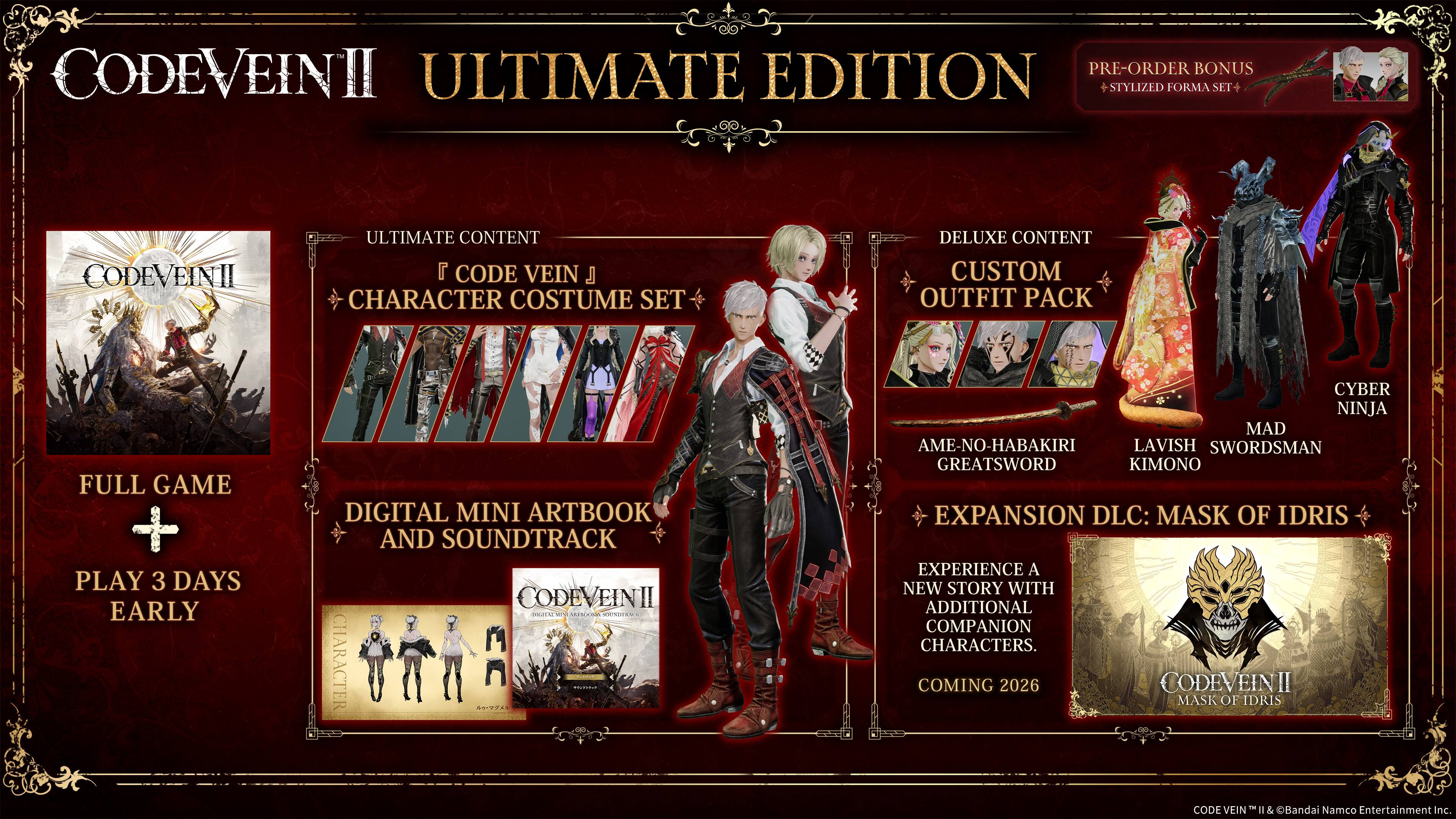 **CODE VEIN II Ultimate Edition**

- **Full Game**
- **Play 3 Days Early**

**Ultimate Content**
- **Code Vein Character Costume Set**

**Digital Mini Artbook and Soundtrack**

**Deluxe Content**
- **Custom Outfit Pack**
  - **Ameno-Habakiri Greatsword**
  - **Lavish Kimono**
  - **Mad Swordman**
  - **Cyber Ninja**

**Expansion DLC: Mask of Idris**
- **Experience a New Story with Additional Companion Characters**
- **Coming 2026**

**Pre-Order Bonus**
- **Stylized Forma Set**

**Code Vein II**  
© Bandai Namco Entertainment Inc.