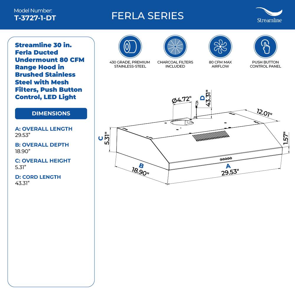 Model Number: T-3727-1-DT
FERLA SERIES
Streamline
Streamline 30 in. Ferla Ducted Undermount 80 CFM Range Hood in Brushed Stainless Steel with Mesh Filters, Push Button Control, LED Light
DIMENSIONS
430 GRADE, PREMIUM CHARCOAL FILTERS STAINLESS-STEEL INCLUDED
4.72" 80 CFM MAX AIRFLOW
PUSH BUTTON CONTROL PANEL
12.01"
A: OVERALL LENGTH 29.53"
B: OVERALL DEPTH 18.90"
C: OVERALL HEIGHT 5.31"
D: CORD LENGTH 43.31"