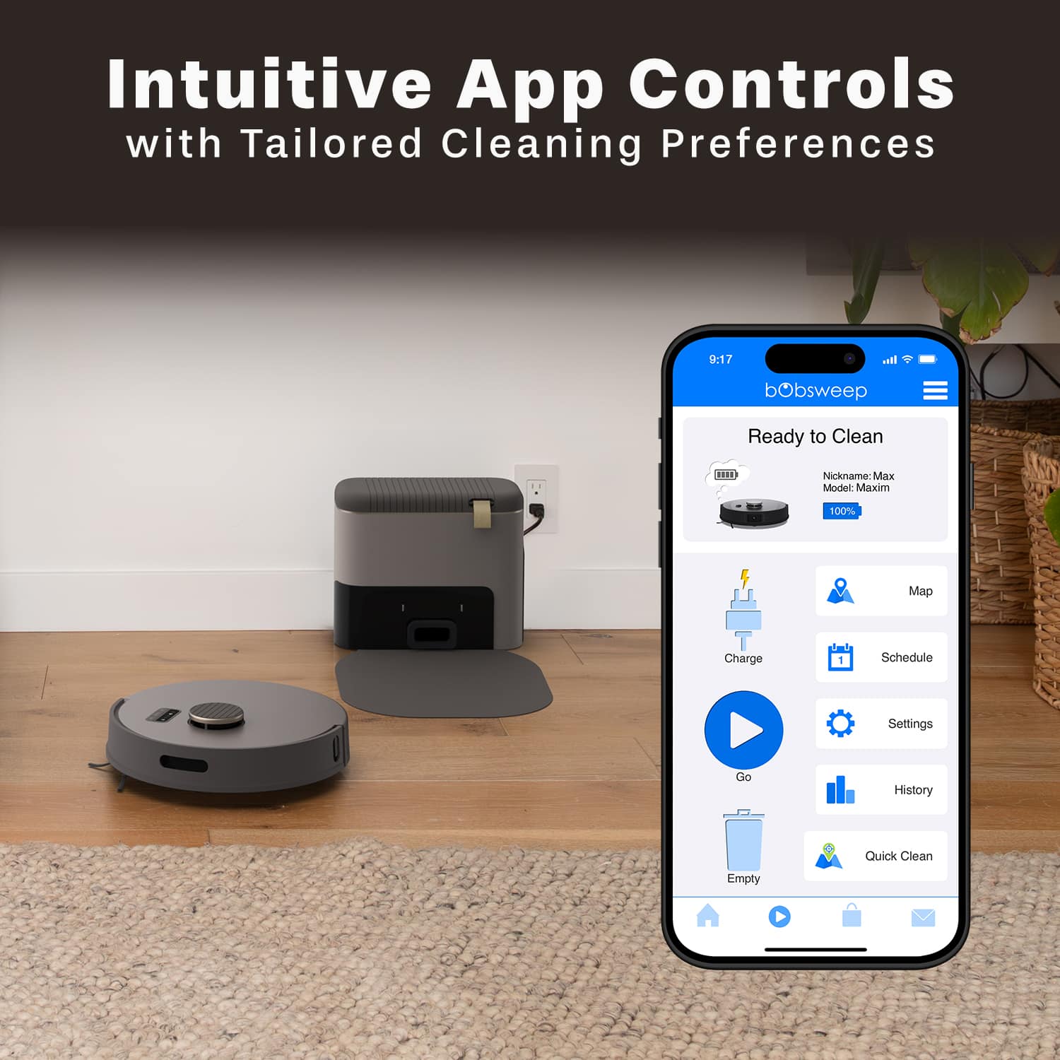 Intuitive App Controls with Tailored Cleaning Preferences
bObsweep Ready to Clean
Nickname: Max
Model: Maxim
100% Charge
Schedule Settings
Go
History
Quick Clean
Empty