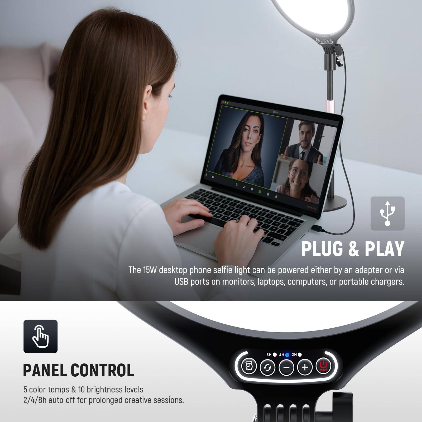 The 15W desktop phone selfie light can be powered either by an adapter or via USB ports on monitors, laptops, computers, or portable chargers.

PANEL CONTROL
5 color temps & 10 brightness levels
2/4/8h auto off for prolonged creative sessions.