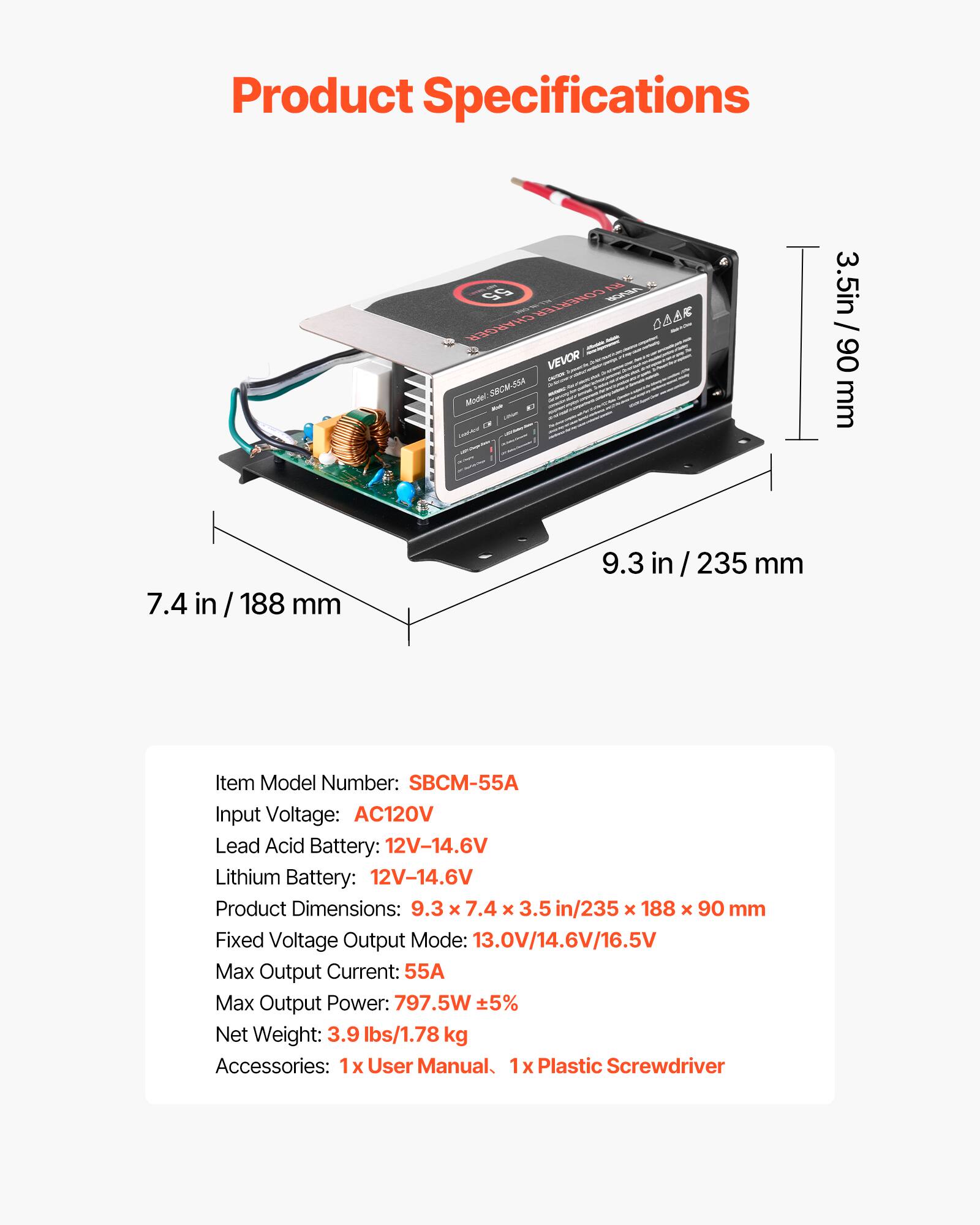 Product Specifications

RV 55 CONVERTER ROVER CHARGER VEVOR Model: SBCM-SSA

3.5 in / 90 mm
7.4 in / 188 mm
9.3 in / 235 mm

Item Model Number: SBCM-55A
Input Voltage: AC120V
Lead Acid Battery: 12V-14.6V
Lithium Battery: 12V-14.6V
Product Dimensions: 9.3 x 7.4 x 3.5 in / 235 x 188 x 90 mm
Fixed Voltage Output Mode: 13.0V/14.6V/16.5V
Max Output Current: 55A
Max Output Power: 797.5W ± 5%
Net Weight: 3.9 lbs / 1.78 kg
Accessories: 1x User Manual, 1x Plastic Screwdriver
