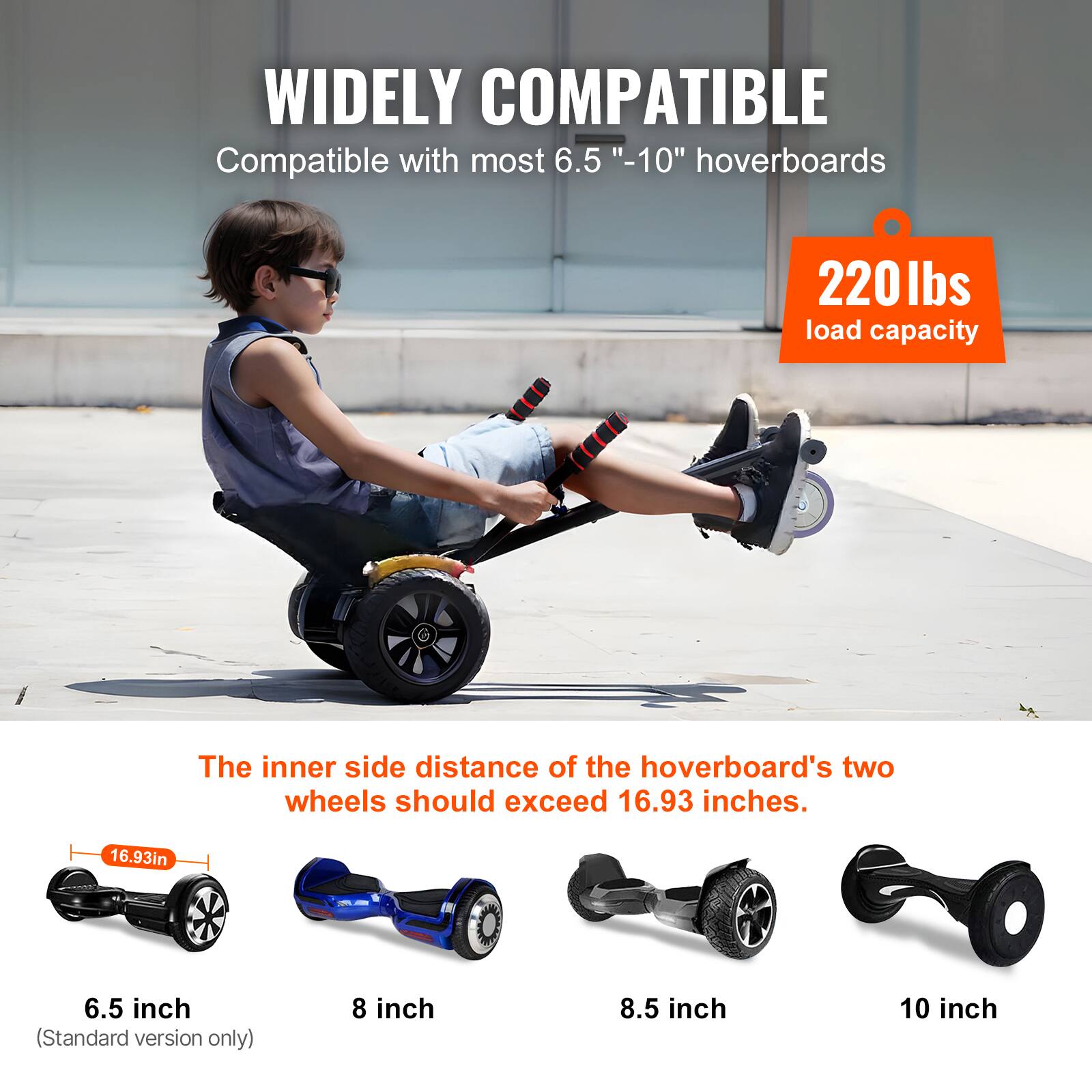 WIDELY COMPATIBLE  
Compatible with most 6.5" - 10" hoverboards  

220 lbs load capacity  

The inner side distance of the hoverboard's two wheels should exceed 16.93 inches.  

6.5 inch (Standard version only)  
8 inch  
8.5 inch  
10 inch