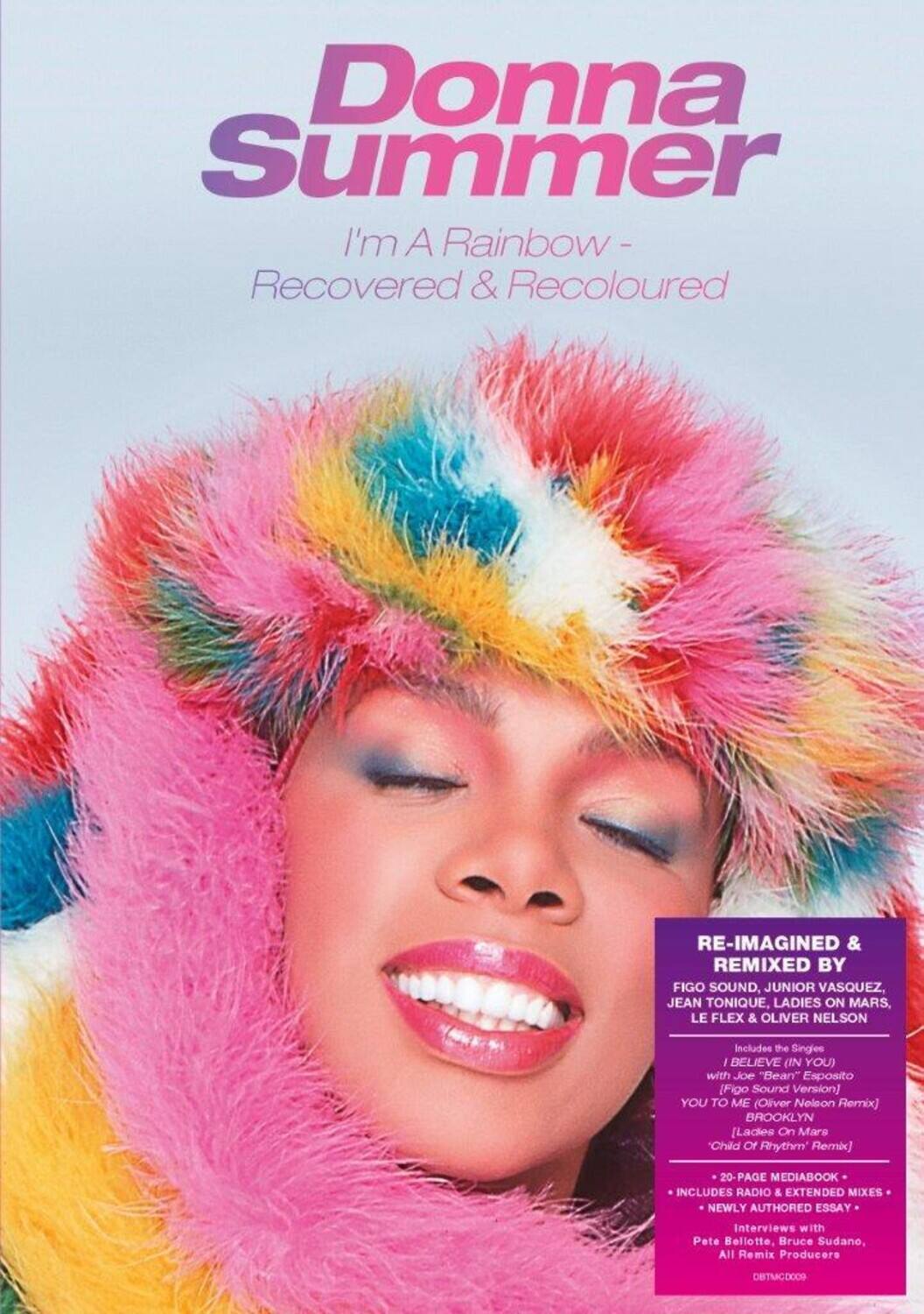 Donna Summer  
I'm A Rainbow - Recovered & Recoloured  

RE-IMAGINED & REMIXED BY  
FIGO SOUND, JUNIOR VASQUEZ, JEAN TONIQUE, LADIES ON MARS, LE FLEX & OLIVER NELSON  

Includes the Singles:  
- BELIEVE (IN YOU) with Joe "Bean" Esposito [Figo Sound Version]  
- YOU TO ME (Oliver Nelson Remix)  
- BROOKLYN [Ladies On Mars "Child Of Rhythm" Remix]  

20-PAGE MEDIABOOK INCLUDES RADIO & EXTENDED MIXES  
NEWLY AUTHORED ESSAY  
Interviews with Pete Bellotte, Bruce Sudano, All Remix Producers  

DBTMGD0009