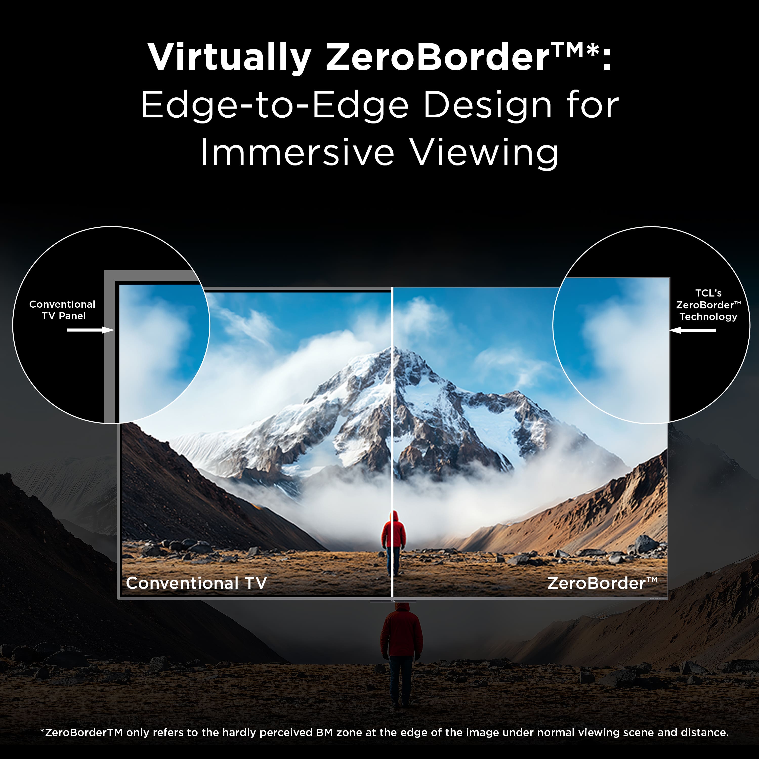 Virtually ZeroBorder™*:
Edge-to-Edge Design for Immersive Viewing
Conventional TV Panel
Conventional TV
ZeroBorder™
TCL's ZeroBorder™ Technology
*ZeroBorder™ only refers to the hardly perceived BM zone at the edge of the image under normal viewing scene and distance.